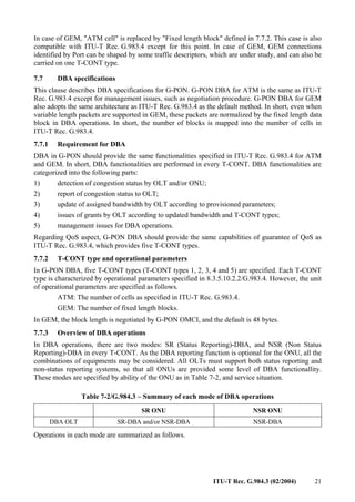 ITU-T Rec. G.984.3 (02/2004) 21
In case of GEM, "ATM cell" is replaced by "Fixed length block" defined in 7.7.2. This case is also
compatible with ITU-T Rec. G.983.4 except for this point. In case of GEM, GEM connections
identified by Port can be shaped by some traffic descriptors, which are under study, and can also be
carried on one T-CONT type.
7.7 DBA specifications
This clause describes DBA specifications for G-PON. G-PON DBA for ATM is the same as ITU-T
Rec. G.983.4 except for management issues, such as negotiation procedure. G-PON DBA for GEM
also adopts the same architecture as ITU-T Rec. G.983.4 as the default method. In short, even when
variable length packets are supported in GEM, these packets are normalized by the fixed length data
block in DBA operations. In short, the number of blocks is mapped into the number of cells in
ITU-T Rec. G.983.4.
7.7.1 Requirement for DBA
DBA in G-PON should provide the same functionalities specified in ITU-T Rec. G.983.4 for ATM
and GEM. In short, DBA functionalities are performed in every T-CONT. DBA functionalities are
categorized into the following parts:
1) detection of congestion status by OLT and/or ONU;
2) report of congestion status to OLT;
3) update of assigned bandwidth by OLT according to provisioned parameters;
4) issues of grants by OLT according to updated bandwidth and T-CONT types;
5) management issues for DBA operations.
Regarding QoS aspect, G-PON DBA should provide the same capabilities of guarantee of QoS as
ITU-T Rec. G.983.4, which provides five T-CONT types.
7.7.2 T-CONT type and operational parameters
In G-PON DBA, five T-CONT types (T-CONT types 1, 2, 3, 4 and 5) are specified. Each T-CONT
type is characterized by operational parameters specified in 8.3.5.10.2.2/G.983.4. However, the unit
of operational parameters are specified as follows.
ATM: The number of cells as specified in ITU-T Rec. G.983.4.
GEM: The number of fixed length blocks.
In GEM, the block length is negotiated by G-PON OMCI, and the default is 48 bytes.
7.7.3 Overview of DBA operations
In DBA operations, there are two modes: SR (Status Reporting)-DBA, and NSR (Non Status
Reporting)-DBA in every T-CONT. As the DBA reporting function is optional for the ONU, all the
combinations of equipments may be considered. All OLTs must support both status reporting and
non-status reporting systems, so that all ONUs are provided some level of DBA functionallity.
These modes are specified by ability of the ONU as in Table 7-2, and service situation.
Table 7-2/G.984.3 – Summary of each mode of DBA operations
SR ONU NSR ONU
DBA OLT SR-DBA and/or NSR-DBA NSR-DBA
Operations in each mode are summarized as follows.
 