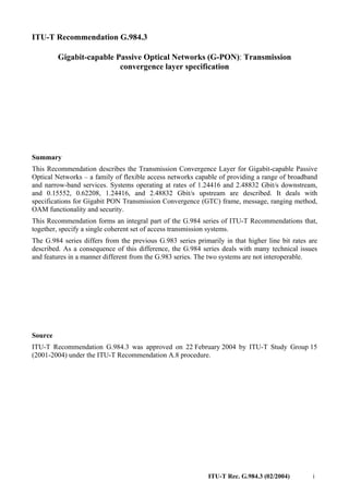 ITU-T Rec. G.984.3 (02/2004) i
ITU-T Recommendation G.984.3
Gigabit-capable Passive Optical Networks (G-PON): Transmission
convergence layer specification
Summary
This Recommendation describes the Transmission Convergence Layer for Gigabit-capable Passive
Optical Networks – a family of flexible access networks capable of providing a range of broadband
and narrow-band services. Systems operating at rates of 1.24416 and 2.48832 Gbit/s downstream,
and 0.15552, 0.62208, 1.24416, and 2.48832 Gbit/s upstream are described. It deals with
specifications for Gigabit PON Transmission Convergence (GTC) frame, message, ranging method,
OAM functionality and security.
This Recommendation forms an integral part of the G.984 series of ITU-T Recommendations that,
together, specify a single coherent set of access transmission systems.
The G.984 series differs from the previous G.983 series primarily in that higher line bit rates are
described. As a consequence of this difference, the G.984 series deals with many technical issues
and features in a manner different from the G.983 series. The two systems are not interoperable.
Source
ITU-T Recommendation G.984.3 was approved on 22 February 2004 by ITU-T Study Group 15
(2001-2004) under the ITU-T Recommendation A.8 procedure.
 