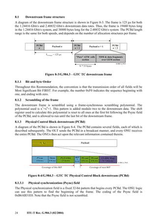 24 ITU-T Rec. G.984.3 (02/2004)
8.1 Downstream frame structure
A diagram of the downstream frame structure is shown in Figure 8-3. The frame is 125 µs for both
the 1.24416 Gbit/s and 2.48832 Gbit/s downstream data rates. Thus, the frame is 19440 bytes long
in the 1.24416 Gbit/s system, and 38880 bytes long for the 2.48832 Gbit/s system. The PCBd length
range is the same for both speeds, and depends on the number of allocation structures per frame.
Payload n
T = 125 µs
P-Frame
PCBd
1
n +
PCBd
2
n +
Payload 1
n +
PCBd
n
TDM & data fragments
over GEM section
N * 53 bytes
"Pure" ATM cells
section
Figure 8-3/G.984.3 – GTC TC downstream frame
8.1.1 Bit and byte Order
Throughout this Reommendation, the convention is that the transmission order of all fields will be
Most Significant Bit FIRST. For example, the number 0xF0 indicates the sequence beginning with
one, and ending with zero.
8.1.2 Scrambling of the frame
The downstream frame is scrambled using a frame-synchronous scrambling polynomial. The
polynomial used is x7
+x6
+1. This pattern is added modulo two to the downstream data. The shift
register used to calculate this polynomial is reset to all ones at the first bit following the Psync field
of the PCBd, and is allowed to run until the last bit of the downstream frame.
8.1.3 Physical Control Block downstream (PCBd)
A diagram of the PCBd is shown in Figure 8-4. The PCBd contains several fields, each of which is
described subsequently. The OLT sends the PCBd in a broadcast manner, and every ONU receives
the entire PCBd. The ONUs then act upon the relevant information contained therein.
Figure 8-4/G.984.3 – GTC TC Physical Control Block downstream (PCBd)
8.1.3.1 Physical synchronization (Psync) field
The Physical synchronization field is a fixed 32-bit pattern that begins every PCBd. The ONU logic
can use this pattern to find the beginning of the frame. The coding of the Psync field is
0xB6AB31E0. Note that the Psync field is not scrambled.
 