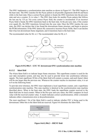 ITU-T Rec. G.984.3 (02/2004) 25
The ONU implements a synchronization state machine as shown in Figure 8-5. The ONU begins in
the hunt state. The ONU searches for the Psync pattern in all possible alignments (both bit and byte)
while in the hunt state. Once a correct Psync pattern is found, the ONU transitions into the pre-sync
state and sets a counter, N, to value 1. The ONU then looks for another Psync pattern that follows
the last one by 125 µs. For every correct Psync field, the counter is incremented. If an incorrect
Psync field is found, the ONU transitions back to the hunt state. In the pre-sync state, if the counter
ever equals M1, the ONU transitions forward into the sync state. Once the ONU reaches the sync
state, the ONU can declare that it has found the downstream frame structure, and begin to process
the PCBd information. If the ONU detects M2 consecutive incorrect Psync fields, then it can declare
that it has lost downstream frame alignment, and it transitions back to the hunt state.
The recommended value for M1 is 2. The recommended value for M2 is 5.
Figure 8-5/G.984.3 – GTC TC downstream ONU synchronization state machine
8.1.3.2 Ident field
The 4-byte Ident field is to indicate larger frame structures. This superframe counter is used for the
user data encryption system, and may also be used to provide lower rate synchronous reference
signals. The least significant 30 bits of the Ident field will contain a counter, and each frame's Ident
will be one larger than the previous one. Whenever the counter reaches its maximum value, it is set
to 0 on the following frame.
To provide error tolerance, the ONU must implement a local superframe counter, and a superframe
synchronization state machine. This state machine is identical to the synchronization state machine
described above. When in the hunt state, the ONU loads the superframe counter received in the
Ident field into its local counter. When in the Pre-sync and sync states, the ONU compares its local
value with the received counter value. A match indicates correct synchronization, while a mismatch
indicates either a transmission error or desynchronization.
The most significant 1 bit of the Ident field is used to indicate whether FEC is being used in the
downstream. Other bits in the Ident field are reserved. Figure 8-6 illustrates the Ident field.
Superframe counter
30-bit
FEC Ind
1-bit
IDENT field
4 bytes
Reserved
1-bit
Figure 8-6/G.984.3 – IDENT field
 