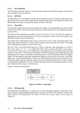26 ITU-T Rec. G.984.3 (02/2004)
8.1.3.3 PLOAMd field
The PLOAM downstream field is a 13-byte field that contains the PLOAM message. The format of
these messages is given in clause 9.
8.1.3.4 BIP field
The BIP field is an 8-bit field that contains the bit-interleaved parity of all bytes transmitted since
the last BIP. The receiver shall compute the bit interleaved parity also, and compare its result to the
BIP transmitted in order to measure the number of errors on the link.
8.1.3.5 Plend field
The Payload Length downstream field specifies the length of the Bandwidth map and the ATM
partition. This field is sent twice for error robustness, and the procedure for insuring this robustness
is given below.
The length of the bandwidth map (Blen) is given by the first 12 bits. This limits the number of
allocation IDs that may be granted in any 125 µs time duration to 4095. The actual length of the
BW-MAP in Bytes is then 8 times Blen.
The length of the ATM partition (the Alen) is given by the next 12 bits of the Plend field. This
allows up to 4095 ATM cells in a frame, which is sufficient up to data rates of 10 Gbit/s. The length
of the ATM partition in Bytes is then 53 times Alen.
The last 8 bits of the Plend field consist of a CRC-8, using the same polynomial as in ITU-T
Rec. I.432.1 (g(x) = x8
+ x2
+ x + 1). Unlike ITU-T Rec. I.432.1, however, the CRC is not exclusive
or'ed with 0x55. The receiver of the Plend field will implement the error detecting and correcting
functions of the CRC-8. The receiver will attempt to decode both copies of the Plend field sent, and
depending on the outcome of the CRC-8 detection process, it will use the Plend field of the highest
quality. For this purpose, the quality ranking from highest to lowest will be 'error-free', 'correctible
single error', and 'uncorrectible error'. In the case where both Plend fields are uncorrectable, or are
of the same quality, but have different values, the receiver cannot parse the frame, as there is likely
an undetectable combination of errors. With the dual transmission, the minimum number of errors
that would cause this to occur is four bit errors.
Figure 8-7 depicts the Plend field.
Blen
BWmap length
12-bit
Alen
ATM partition length
12-bit
CRC
8-bit
Plend field
4 bytes
Figure 8-7/G.984.3 – Plend field
8.1.3.6 BWmap fields
The bandwidth map (BWmap) is a scalar array of 8 byte allocation structures. Each entry in this
array represents a single bandwidth allocation to a particular T-CONT. The number of entries in the
map is given in the Plend field. The format of each entry is given below, and is shown in
Figure 8-8.
 