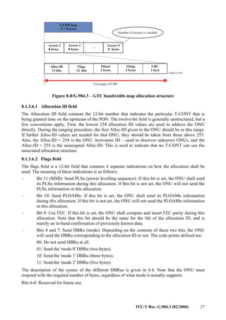 ITU-T Rec. G.984.3 (02/2004) 27
US BWmap
N * 8 bytes
Access 1
8 bytes
Alloc-ID
12 bits
SStart
2 bytes
SStop
2 bytes
CRC
1 byte
Access 2
8 bytes
Access N
8 bytes
...
Flags
12 bits
Number of access is variable
Coverage of CRC
Figure 8-8/G.984.3 – GTC bandwidth map allocation structure
8.1.3.6.1 Allocation ID field
The Allocation ID field contains the 12-bit number that indicates the particular T-CONT that is
being granted time on the upstream of the PON. The twelve-bit field is generally unstructured, but a
few conventions apply. First, the lowest 254 allocation ID values are used to address the ONU
directly. During the ranging procedure, the first Alloc-ID given to the ONU should be in this range.
If further Alloc-ID values are needed for that ONU, they should be taken from those above 255.
Also, the Alloc-ID = 254 is the ONU Activation ID – used to discover unknown ONUs, and the
Alloc-ID = 255 is the unassigned Alloc-ID. This is used to indicate that no T-CONT can use the
associated allocation structure.
8.1.3.6.2 Flags field
The flags field is a 12-bit field that contains 4 separate indications on how the allocation shall be
used. The meaning of these indications is as follows:
– Bit 11 (MSB): Send PLSu (power levelling sequence): If this bit is set, the ONU shall send
its PLSu information during this allocation. If this bit is not set, the ONU will not send the
PLSu information in this allocation.
– Bit 10: Send PLOAMu: If this bit is set, the ONU shall send its PLOAMu information
during this allocation. If this bit is not set, the ONU will not send the PLOAMu information
in this allocation.
– Bit 9: Use FEC: If this bit is set, the ONU shall compute and insert FEC parity during this
allocation. Note that this bit should be the same for the life of the allocation ID, and is
merely an in-band confirmation of previously known data.
– Bits 8 and 7: Send DBRu (mode): Depending on the contents of these two bits, the ONU
will send the DBRu corresponding to the allocation ID or not. The code points defined are:
00: Do not send DBRu at all.
01: Send the 'mode 0' DBRu (two bytes).
10: Send the 'mode 1' DBRu (three bytes).
11: Send the 'mode 2' DBRu (five bytes).
The description of the syntax of the different DBRus is given in 8.4. Note that the ONU must
respond with the required number of bytes, regardless of what mode it actually supports.
Bits 6-0: Reserved for future use.
 
