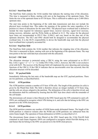 28 ITU-T Rec. G.984.3 (02/2004)
8.1.3.6.3 StartTime field
The StartTime field contains the 16-bit number that indicates the starting time of the allocation.
This time is measured in Bytes, starting with zero at the beginning of the upstream frame. This
limits the size of the upstream frame to 65 536 bytes. This is sufficient to address up to 2.488 Gbit/s
upstream rates.
The start time points to the beginning of the valid data transmission and does not include the
physical layer overhead time. This makes the meaning of the pointer the same regardless of its
position in a burst of allocations for the same ONU. The physical layer overhead time is defined to
include the time required for tolerances (guard time), receiver recovery, signal level recovery,
timing recovery, delimiter, and the PLOu fields as defined in 8.2.2. The values for the physical
layer times are recommended in ITU-T Rec. G.984.2, and vary based on the data rate of the
upstream direction. The OLT and ONU should both be designed to accommodate the physical
overhead time. It is the OLT's responsibility to devise the bandwidth map such that the physical
layer overhead time is properly accounted for.
8.1.3.6.4 StopTime field
The StopTime field contains the 16-bit number that indicates the stopping time of the allocation.
This time is measured in Bytes, starting with zero at the beginning of the upstream frame. The stop
time points to the last valid data byte associated with this allocation.
8.1.3.6.5 CRC field
The allocation structure is protected using a CRC-8, using the same polynomial as in ITU-T
Rec. I.432.1 (g(x) = x8
+ x2
+ x + 1). Unlike ITU-T Rec. I.432.1, however, the CRC is not exclusive
or'ed with 0x55. The receiver of the Bwmap field will implement the error detecting and correcting
functions of the CRC-8. If the CRC-8 indicates that an uncorrectable error has occurred, then the
allocation structure will be discarded.
8.1.4 TC payload fields
Immediately following the last entry of the bandwidth map are the GTC payload partitions. There
are two partitions, as described below.
8.1.4.1 ATM partition
The ATM partition contains a number of 53 byte ATM cells. The length of this partition (in cells) is
given by the Plend/Alen field. The field is therefore always an integer multiple of 53 bytes long,
and the cells are always aligned to the partition. The delineation of the cells is therefore trivial, and
the delineation shall be confirmed by insuring that the HEC byte does check with the remainder of
the cell header.
The downstream cell stream is then filtered at the ONU based upon the VPI contained in each cell.
ONTs are configured to recognize which VPIs belong to it, and cells that do belong to the ONU are
passed on to the ATM client process.
8.1.4.2 GEM partition
The GEM partition contains any number of GEM frame-mode delineated frames. The length of the
GEM partition is whatever remains after the PCBd and ATM partitions are subtracted from the
entire frame length. The operation of frame delineation in GEM is as described in 8.3.
The downstream frame stream is then filtered at the ONU based upon the 12-bit Port-ID field
contained in each frame fragment. ONTs are configured to recognize which Port-IDs belong to it,
and frames that do belong to the ONU are passed on to the GEM client process.
 