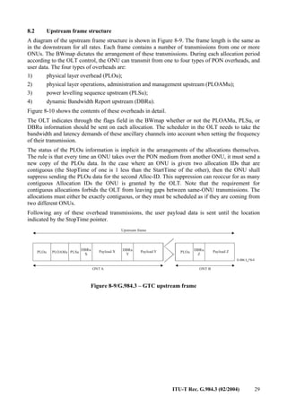 ITU-T Rec. G.984.3 (02/2004) 29
8.2 Upstream frame structure
A diagram of the upstream frame structure is shown in Figure 8-9. The frame length is the same as
in the downstream for all rates. Each frame contains a number of transmissions from one or more
ONUs. The BWmap dictates the arrangement of these transmissions. During each allocation period
according to the OLT control, the ONU can transmit from one to four types of PON overheads, and
user data. The four types of overheads are:
1) physical layer overhead (PLOu);
2) physical layer operations, administration and management upstream (PLOAMu);
3) power levelling sequence upstream (PLSu);
4) dynamic Bandwidth Report upstream (DBRu).
Figure 8-10 shows the contents of these overheads in detail.
The OLT indicates through the flags field in the BWmap whether or not the PLOAMu, PLSu, or
DBRu information should be sent on each allocation. The scheduler in the OLT needs to take the
bandwidth and latency demands of these ancillary channels into account when setting the frequency
of their transmission.
The status of the PLOu information is implicit in the arrangements of the allocations themselves.
The rule is that every time an ONU takes over the PON medium from another ONU, it must send a
new copy of the PLOu data. In the case where an ONU is given two allocation IDs that are
contiguous (the StopTime of one is 1 less than the StartTime of the other), then the ONU shall
suppress sending the PLOu data for the second Alloc-ID. This suppression can reoccur for as many
contiguous Allocation IDs the ONU is granted by the OLT. Note that the requirement for
contiguous allocations forbids the OLT from leaving gaps between same-ONU transmissions. The
allocations must either be exactly contiguous, or they must be scheduled as if they are coming from
two different ONUs.
Following any of these overhead transmissions, the user payload data is sent until the location
indicated by the StopTime pointer.
PLOu
DBRu
X
PLSu Payload X DBRu
Y
Payload Y PLOu
DBRu
Z
Payload Z
ONT A ONT B
Upstream frame
PLOAMu
Figure 8-9/G.984.3 – GTC upstream frame
 
