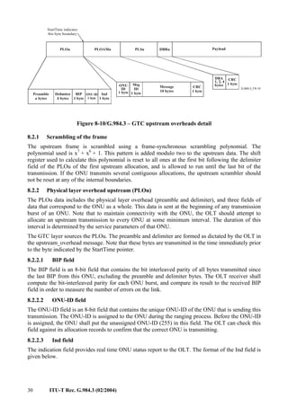 30 ITU-T Rec. G.984.3 (02/2004)
Payload
DBRu
Msg
ID
1 byte
CRC
1 byte
Message
10 bytes
ONU
ID
1 byte
Preamble
bytes
a
Delimiter
bytes
b
DBA
1, 2, 4
bytes
ONU-ID
1 byte
CRC
1 byte
BIP
1 byte
PLOu PLSu
StartTime indicates
this byte boundary
Ind
1 byte
PLOAMu
Figure 8-10/G.984.3 – GTC upstream overheads detail
8.2.1 Scrambling of the frame
The upstream frame is scrambled using a frame-synchronous scrambling polynomial. The
polynomial used is x7
+ x6
+ 1. This pattern is added modulo two to the upstream data. The shift
register used to calculate this polynomial is reset to all ones at the first bit following the delimiter
field of the PLOu of the first upstream allocation, and is allowed to run until the last bit of the
transmission. If the ONU transmits several contiguous allocations, the upstream scrambler should
not be reset at any of the internal boundaries.
8.2.2 Physical layer overhead upstream (PLOu)
The PLOu data includes the physical layer overhead (preamble and delimiter), and three fields of
data that correspond to the ONU as a whole. This data is sent at the beginning of any transmission
burst of an ONU. Note that to maintain connectivity with the ONU, the OLT should attempt to
allocate an upstream transmission to every ONU at some minimum interval. The duration of this
interval is determined by the service parameters of that ONU.
The GTC layer sources the PLOu. The preamble and delimiter are formed as dictated by the OLT in
the upstream_overhead message. Note that these bytes are transmitted in the time immediately prior
to the byte indicated by the StartTime pointer.
8.2.2.1 BIP field
The BIP field is an 8-bit field that contains the bit interleaved parity of all bytes transmitted since
the last BIP from this ONU, excluding the preamble and delimiter bytes. The OLT receiver shall
compute the bit-interleaved parity for each ONU burst, and compare its result to the received BIP
field in order to measure the number of errors on the link.
8.2.2.2 ONU-ID field
The ONU-ID field is an 8-bit field that contains the unique ONU-ID of the ONU that is sending this
transmission. The ONU-ID is assigned to the ONU during the ranging process. Before the ONU-ID
is assigned, the ONU shall put the unassigned ONU-ID (255) in this field. The OLT can check this
field against its allocation records to confirm that the correct ONU is transmitting.
8.2.2.3 Ind field
The indication field provides real time ONU status report to the OLT. The format of the Ind field is
given below.
 