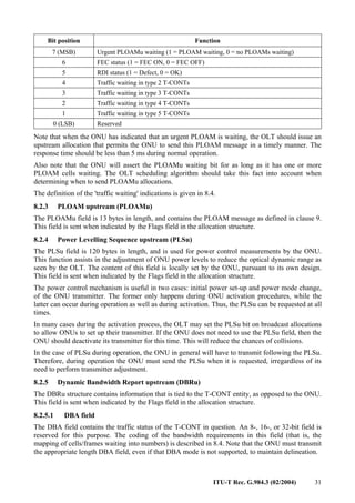 ITU-T Rec. G.984.3 (02/2004) 31
Bit position Function
7 (MSB) Urgent PLOAMu waiting (1 = PLOAM waiting, 0 = no PLOAMs waiting)
6 FEC status (1 = FEC ON, 0 = FEC OFF)
5 RDI status (1 = Defect, 0 = OK)
4 Traffic waiting in type 2 T-CONTs
3 Traffic waiting in type 3 T-CONTs
2 Traffic waiting in type 4 T-CONTs
1 Traffic waiting in type 5 T-CONTs
0 (LSB) Reserved
Note that when the ONU has indicated that an urgent PLOAM is waiting, the OLT should issue an
upstream allocation that permits the ONU to send this PLOAM message in a timely manner. The
response time should be less than 5 ms during normal operation.
Also note that the ONU will assert the PLOAMu waiting bit for as long as it has one or more
PLOAM cells waiting. The OLT scheduling algorithm should take this fact into account when
determining when to send PLOAMu allocations.
The definition of the 'traffic waiting' indications is given in 8.4.
8.2.3 PLOAM upstream (PLOAMu)
The PLOAMu field is 13 bytes in length, and contains the PLOAM message as defined in clause 9.
This field is sent when indicated by the Flags field in the allocation structure.
8.2.4 Power Levelling Sequence upstream (PLSu)
The PLSu field is 120 bytes in length, and is used for power control measurements by the ONU.
This function assists in the adjustment of ONU power levels to reduce the optical dynamic range as
seen by the OLT. The content of this field is locally set by the ONU, pursuant to its own design.
This field is sent when indicated by the Flags field in the allocation structure.
The power control mechanism is useful in two cases: initial power set-up and power mode change,
of the ONU transmitter. The former only happens during ONU activation procedures, while the
latter can occur during operation as well as during activation. Thus, the PLSu can be requested at all
times.
In many cases during the activation process, the OLT may set the PLSu bit on broadcast allocations
to allow ONUs to set up their transmitter. If the ONU does not need to use the PLSu field, then the
ONU should deactivate its transmitter for this time. This will reduce the chances of collisions.
In the case of PLSu during operation, the ONU in general will have to transmit following the PLSu.
Therefore, during operation the ONU must send the PLSu when it is requested, irregardless of its
need to perform transmitter adjustment.
8.2.5 Dynamic Bandwidth Report upstream (DBRu)
The DBRu structure contains information that is tied to the T-CONT entity, as opposed to the ONU.
This field is sent when indicated by the Flags field in the allocation structure.
8.2.5.1 DBA field
The DBA field contains the traffic status of the T-CONT in question. An 8-, 16-, or 32-bit field is
reserved for this purpose. The coding of the bandwidth requirements in this field (that is, the
mapping of cells/frames waiting into numbers) is described in 8.4. Note that the ONU must transmit
the appropriate length DBA field, even if that DBA mode is not supported, to maintain delineation.
 