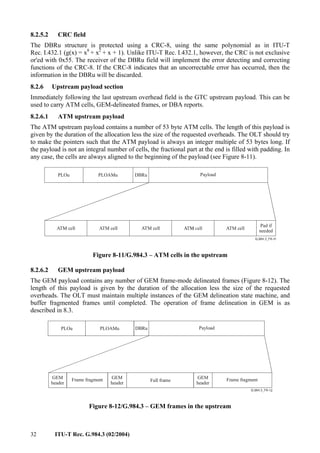 32 ITU-T Rec. G.984.3 (02/2004)
8.2.5.2 CRC field
The DBRu structure is protected using a CRC-8, using the same polynomial as in ITU-T
Rec. I.432.1 (g(x) = x8
+ x2
+ x + 1). Unlike ITU-T Rec. I.432.1, however, the CRC is not exclusive
or'ed with 0x55. The receiver of the DBRu field will implement the error detecting and correcting
functions of the CRC-8. If the CRC-8 indicates that an uncorrectable error has occurred, then the
information in the DBRu will be discarded.
8.2.6 Upstream payload section
Immediately following the last upstream overhead field is the GTC upstream payload. This can be
used to carry ATM cells, GEM-delineated frames, or DBA reports.
8.2.6.1 ATM upstream payload
The ATM upstream payload contains a number of 53 byte ATM cells. The length of this payload is
given by the duration of the allocation less the size of the requested overheads. The OLT should try
to make the pointers such that the ATM payload is always an integer multiple of 53 bytes long. If
the payload is not an integral number of cells, the fractional part at the end is filled with padding. In
any case, the cells are always aligned to the beginning of the payload (see Figure 8-11).
Payload
DBRu
PLOAMu
PLOu
ATM cell ATM cell ATM cell ATM cell
Pad if
needed
Figure 8-11/G.984.3 – ATM cells in the upstream
8.2.6.2 GEM upstream payload
The GEM payload contains any number of GEM frame-mode delineated frames (Figure 8-12). The
length of this payload is given by the duration of the allocation less the size of the requested
overheads. The OLT must maintain multiple instances of the GEM delineation state machine, and
buffer fragmented frames until completed. The operation of frame delineation in GEM is as
described in 8.3.
Payload
DBRu
PLOAMu
PLOu
Frame fragment
GEM
header
Full frame Frame fragment
GEM
header
GEM
header
Figure 8-12/G.984.3 – GEM frames in the upstream
 