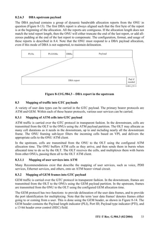 ITU-T Rec. G.984.3 (02/2004) 33
8.2.6.3 DBA upstream payload
The DBA payload contains a group of dynamic bandwidth allocation reports from the ONU in
question (Figure 8-13). The first DBA report is always aligned such that the first byte of the report
is at the beginning of the allocation. All the reports are contiguous. If the allocation length does not
match the total report length, then the ONU will either truncate the end of the last report, or add all-
zeroes padding at the end of the last report to compensate. The configuration, format, and usage of
these reports is described in 8.4. Note that the ONU must respond to a DBA payload allocation,
even if this mode of DBA is not supported, to maintain delineation.
Payload
DBRu
PLOAMu
PLOu
DBA report Pad if
needed
Figure 8-13/G.984.3 – DBA report in the upstream
8.3 Mapping of traffic into GTC payloads
A variety of user data types can be carried in the GTC payload. The primary bearer protocols are
ATM and GEM. Within each of these bearer protocols, various user services can be carried.
8.3.1 Mapping of ATM cells into GTC payload
ATM traffic is carried over the GTC protocol in transparent fashion. In the downstream, cells are
transmitted from the OLT to the ONUs using the ATM payload partition. The OLT may allocate as
many cell durations as it needs in the downstream, up to and including nearly all the downstream
frame. The ONU framing sub-layer filters the incoming cells based on VPI, and delivers the
appropriate cells to the ONU ATM client.
In the upstream, cells are transmitted from the ONU to the OLT using the configured ATM
allocation time. The ONU buffers ATM cells as they arrive, and then sends them in bursts when
allocated time to do so by the OLT. The OLT receives the cells, and multiplexes them with bursts
from other ONUs, passing them all to the OLT ATM client.
8.3.1.1 Mapping of user services into ATM
Many Recommendations exist that describe the mapping of user services, such as voice, PDH
services, Ethernet services, and others, onto an ATM bearer virtual circuit.
8.3.2 Mapping of GEM frames into GTC payload
GEM traffic is carried over the GTC protocol in transparent fashion. In the downstream, frames are
transmitted from the OLT to the ONUs using the GEM payload partition. In the upstream, frames
are transmitted from the ONU to the OLT using the configured GEM allocation time.
The GEM protocol has two functions: to provide delineation of the user data frames, and to provide
the port identification for multiplexing. Note that the term 'user data frames' denotes frames either
going to or coming from a user. This is done using the GEM header, as shown in Figure 8-14. The
GEM header contains the Payload length indicator (PLI), Port ID, Payload type indicator (PTI), and
a 13-bit header error control (HEC) field.
 