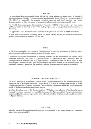ii ITU-T Rec. G.984.3 (02/2004)
FOREWORD
The International Telecommunication Union (ITU) is the United Nations specialized agency in the field of
telecommunications. The ITU Telecommunication Standardization Sector (ITU-T) is a permanent organ of
ITU. ITU-T is responsible for studying technical, operating and tariff questions and issuing
Recommendations on them with a view to standardizing telecommunications on a worldwide basis.
The World Telecommunication Standardization Assembly (WTSA), which meets every four years,
establishes the topics for study by the ITU-T study groups which, in turn, produce Recommendations on
these topics.
The approval of ITU-T Recommendations is covered by the procedure laid down in WTSA Resolution 1.
In some areas of information technology which fall within ITU-T's purview, the necessary standards are
prepared on a collaborative basis with ISO and IEC.
NOTE
In this Recommendation, the expression "Administration" is used for conciseness to indicate both a
telecommunication administration and a recognized operating agency.
Compliance with this Recommendation is voluntary. However, the Recommendation may contain certain
mandatory provisions (to ensure e.g. interoperability or applicability) and compliance with the
Recommendation is achieved when all of these mandatory provisions are met. The words "shall" or some
other obligatory language such as "must" and the negative equivalents are used to express requirements. The
use of such words does not suggest that compliance with the Recommendation is required of any party.
INTELLECTUAL PROPERTY RIGHTS
ITU draws attention to the possibility that the practice or implementation of this Recommendation may
involve the use of a claimed Intellectual Property Right. ITU takes no position concerning the evidence,
validity or applicability of claimed Intellectual Property Rights, whether asserted by ITU members or others
outside of the Recommendation development process.
As of the date of approval of this Recommendation, ITU had not received notice of intellectual property,
protected by patents, which may be required to implement this Recommendation. However, implementors
are cautioned that this may not represent the latest information and are therefore strongly urged to consult the
TSB patent database.
 ITU 2004
All rights reserved. No part of this publication may be reproduced, by any means whatsoever, without the
prior written permission of ITU.
 