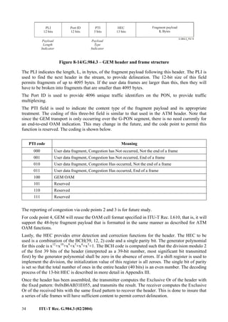 34 ITU-T Rec. G.984.3 (02/2004)
Payload
Length
Indicator
PLI
12 bits
Port ID
12 bits
PTI
3 bits
HEC
13 bits
Fragment payload
Bytes
L
Payload
Type
Indicator
Figure 8-14/G.984.3 – GEM header and frame structure
The PLI indicates the length, L, in bytes, of the fragment payload following this header. The PLI is
used to find the next header in the stream, to provide delineation. The 12-bit size of this field
permits fragments of up to 4095 bytes. If the user data frames are larger than this, then they will
have to be broken into fragments that are smaller than 4095 bytes.
The Port ID is used to provide 4096 unique traffic identifiers on the PON, to provide traffic
multiplexing.
The PTI field is used to indicate the content type of the fragment payload and its appropriate
treatment. The coding of this three-bit field is similar to that used in the ATM header. Note that
since the GEM transport is only occurring over the G-PON segment, there is no need currently for
an end-to-end OAM indication. This may change in the future, and the code point to permit this
function is reserved. The coding is shown below.
PTI code Meaning
000 User data fragment, Congestion has Not occurred, Not the end of a frame
001 User data fragment, Congestion has Not occurred, End of a frame
010 User data fragment, Congestion Has occurred, Not the end of a frame
011 User data fragment, Congestion Has occurred, End of a frame
100 GEM OAM
101 Reserved
110 Reserved
111 Reserved
The reporting of congestion via code points 2 and 3 is for future study.
For code point 4, GEM will reuse the OAM cell format specified in ITU-T Rec. I.610, that is, it will
support the 48-byte fragment payload that is formatted in the same manner as described for ATM
OAM functions.
Lastly, the HEC provides error detection and correction functions for the header. The HEC to be
used is a combination of the BCH(39, 12, 2) code and a single parity bit. The generator polynomial
for this code is x12
+x10
+x8
+x5
+x4
+x3
+1. The BCH code is computed such that the division modulo 2
of the first 39 bits of the header (interpreted as a 39-bit number, most significant bit transmitted
first) by the generator polynomial shall be zero in the absence of errors. If a shift register is used to
implement the division, the initialization value of this register is all zeroes. The single bit of parity
is set so that the total number of ones in the entire header (40 bits) is an even number. The decoding
process of the 13-bit HEC is described in more detail in Appendix III.
Once the header has been assembled, the transmitter computes the Exclusive Or of the header with
the fixed pattern: 0x0xB6AB31E055, and transmits the result. The receiver computes the Exclusive
Or of the received bits with the same fixed pattern to recover the header. This is done to insure that
a series of idle frames will have sufficient content to permit correct delineation.
 