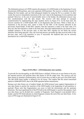 ITU-T Rec. G.984.3 (02/2004) 35
The delineation process in G-PON requires the presence of a GEM header at the beginning of every
downstream GEM partition, and every upstream GEM payload. The receiver is thereby assured of
finding the first header, and can find subsequent headers by using the PLI as a pointer. In other
words, the receiver immediately transitions to the 'sync' state at the beginning of every partition and
payload. However, in the case of uncorrectable errors in the header, the delineation process may
lose synchronization with the data stream. The receiver will then attempt to reacquire
synchronization by implementing the state machine shown in Figure 8-15. In the hunt state, the
receiver searches for a GEM header HEC in all alignments (bit and byte). When it finds one, it
transitions to the pre-sync state, where it looks for the HEC at the location indicated in the
previously found header. If that HEC matches, then the transition is made to the Sync state. If it
does not, then the transition is made to the hunt state. Note that implementations can choose to have
multiple instances of the pre-sync state, so that false HEC matches do not block the correct
delimiter from being detected. Also, the receiving process can buffer the data received while in the
pre-sync state, and if the transition to sync is successful, the buffered data can be correctly
presumed to be a valid GEM fragment.
One incorrect HEC
Hunt
state
Pre-Sync
state
Sync
state
One correct HEC
One correct HEC
One uncorrectable HEC
Figure 8-15/G.984.3 – GEM delineation state machine
To provide for rate decoupling, an idle GEM frame is defined. If there are no user frames to be sent,
the transmit process will generate these idle frames to fill the empty time. The receiver will use
these frames to maintain synchronization, and of course have no data to pass up to the GEM client.
The idle GEM frame header is defined to be all zeroes. This implies that the actual transmitted
pattern is 0xB6AB31E055, due to the XOR operation before transmission.
Because user data frames are of random length, the GEM protocol must support fragmentation of
user data frames to permit the insertion of the GEM header at the beginning of each partition or
payload. Please note that fragmentation can occur in both the downstream and the upstream
directions. The least significant bit of the PTI field in the GEM header is used for this purpose. Each
user data frame can be divided into a number of fragments. Each fragment is pre-pended with a
header, and the PTI field indicates in which fragment contains the end of the user data frame. A few
cases of PTI usage are illustrated in Figure 8-16.
 