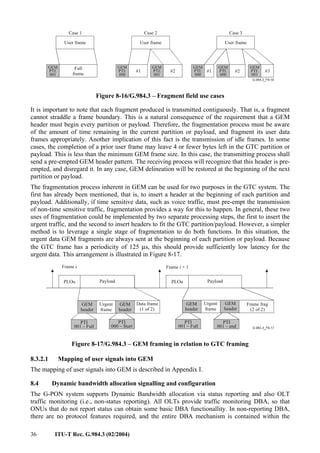 36 ITU-T Rec. G.984.3 (02/2004)
User frame
Full
frame
Case 1 Case 2
GEM
PTI:
001
User frame User frame
#1 #2 #1 #2 #3
Case 3
GEM
PTI:
000
GEM
PTI:
000
GEM
PTI:
000
GEM
PTI:
001
GEM
PTI:
001
Figure 8-16/G.984.3 – Fragment field use cases
It is important to note that each fragment produced is transmitted contiguously. That is, a fragment
cannot straddle a frame boundary. This is a natural consequence of the requirement that a GEM
header must begin every partition or payload. Therefore, the fragmentation process must be aware
of the amount of time remaining in the current partition or payload, and fragment its user data
frames appropriately. Another implication of this fact is the transmission of idle frames. In some
cases, the completion of a prior user frame may leave 4 or fewer bytes left in the GTC partition or
payload. This is less than the minimum GEM frame size. In this case, the transmitting process shall
send a pre-empted GEM header pattern. The receiving process will recognize that this header is pre-
empted, and disregard it. In any case, GEM delineation will be restored at the beginning of the next
partition or payload.
The fragmentation process inherent in GEM can be used for two purposes in the GTC system. The
first has already been mentioned, that is, to insert a header at the beginning of each partition and
payload. Additionally, if time sensitive data, such as voice traffic, must pre-empt the transmission
of non-time sensitive traffic, fragmentation provides a way for this to happen. In general, these two
uses of fragmentation could be implemented by two separate processing steps, the first to insert the
urgent traffic, and the second to insert headers to fit the GTC partition/payload. However, a simpler
method is to leverage a single stage of fragmentation to do both functions. In this situation, the
urgent data GEM fragments are always sent at the beginning of each partition or payload. Because
the GTC frame has a periodicity of 125 µs, this should provide sufficiently low latency for the
urgent data. This arrangement is illustrated in Figure 8-17.
PLOu Payload PLOu Payload
GEM
header
Urgent
frame
GEM
header
Data frame
(1 of 2)
Frame frag
(2 of 2)
GEM
header
Frame i Frame i + 1
GEM
header
Urgent
frame
PTI
000 – Start
PTI
001 – Full
PTI
001 – Full
PTI
001 – end
Figure 8-17/G.984.3 – GEM framing in relation to GTC framing
8.3.2.1 Mapping of user signals into GEM
The mapping of user signals into GEM is described in Appendix I.
8.4 Dynamic bandwidth allocation signalling and configuration
The G-PON system supports Dynamic Bandwidth allocation via status reporting and also OLT
traffic monitoring (i.e., non-status reporting). All OLTs provide traffic monitoring DBA, so that
ONUs that do not report status can obtain some basic DBA functionallity. In non-reporting DBA,
there are no protocol features required, and the entire DBA mechanism is contained within the
 