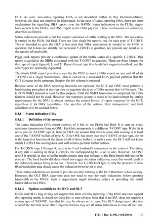 ITU-T Rec. G.984.3 (02/2004) 37
OLT. As such, non-status reporting DBA is not described further in this Recommendation;
however, this does not diminish its importance. In the case of status reporting DBA, there are three
mechanisms for signalling DBA reports over the G-PON: status indications in the PLOu, piggy-
back reports in the DBRu, and ONU report in the DBA payload. These mechanisms are notionally
described as follows.
Status indications provide a fast but simple indication of traffic waiting at the ONU. The indication
is carried in the PLOu Ind field. There are four single bit reports, one for each type of T-CONT.
This is intended to give the OLT a fast alert that DBA supervision is needed at the ONU in
question, but it does not identify the particular T-CONTs in question, nor provide any detail as to
the amount of bandwidth.
Piggy-back reports provide a continuous update of the traffic status of a specific T-CONT. This
report is carried in the DBRu associated with the T-CONT in question. There are three formats for
this type of report (types 0, 1, and 2). Report format type 0 is the default supported method, and the
other types are optionally supported.
The whole ONU report provides a way for the ONU to send a DBA report on any and all of its
T-CONTs in a single transmission. This is carried in a dedicated DBA payload partition that the
OLT allocates in the upstream. Support for this scheme is optional.
Because some of the DBA reporting functions are optional, the OLT and ONU must perform a
handshaking procedure at start-up time to negotiate the type of DBA reports that will be used. The
G-PON OMCI channel is used for this purpose. Until the OMCI handshake is completed, the DBA
features should not be used. However, the transport system is made to be fault-tolerant by setting
requirements for the ONU to always produce the correct format of report requested by the OLT,
regardless of its DBA capabilities. The specifics of the options, their management, and fault
conditions will be outlined below.
8.4.1 Status indication DBA
8.4.1.1 Definition of the message
The status indication DBA report consists of 4 bits in the PLOu Ind field. It is sent on every
upstream transmission from an ONU. Each bit corresponds to a different T-CONT type. If the bit is
set to one for T-CONT type X, then the OLT can assume that there is some data waiting in at least
one of the T-CONT buffers of type X. If the ONU has more than one T-CONT of that type, the bit
is the logical or function of the status of all of those buffers. In such a case, the OLT will not know
which T-CONT has waiting data, and will need to perform further actions.
For T-CONTs type 2 through 4, there is no fixed bandwidth component in the contract. Therefore,
if any data is waiting in these T-CONTs, the corresponding bit is set to one. However, T-CONT
type 5 is special, in that its buffer might contain data that belongs to the fixed bandwidth part of its
contract. The fixed bandwidth data should not trigger the status indication, since this would result in
the indication always being set to one. Therefore, for T-CONTs of type 5, only the presence of non-
fixed bandwidth data should cause the indication bit to be set to one.
These status indications are meant to provide an early warning to the OLT that there is data waiting.
However, the OLT DBA algorithm does not need to wait for such indications before granting
bandwidth to the ONUs. Such a requirement might introduce delays in providing the initial
bandwidth to the ONUs.
8.4.1.2 Options available to the ONU and OLT
ONUs and OLTs may or may not support this form of DBA reporting. If the ONU does not support
this reporting mode, it should set these bits to zero always. Note that if an ONU does not support a
certain type of T-CONT, then that bit may be always set to zero. The OLT design must take into
account the fact that some ONU implementations may set all status indications to zero all the time.
 