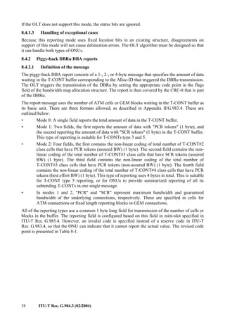 38 ITU-T Rec. G.984.3 (02/2004)
If the OLT does not support this mode, the status bits are ignored.
8.4.1.3 Handling of exceptional cases
Because this reporting mode uses fixed location bits in an existing structure, disagreements on
support of this mode will not cause delineation errors. The OLT algorithm must be designed so that
it can handle both types of ONUs.
8.4.2 Piggy-back DBRu DBA reports
8.4.2.1 Definition of the message
The piggy-back DBA report consists of a 1-, 2-, or 4-byte message that specifies the amount of data
waiting in the T-CONT buffer corresponding to the Alloc-ID that triggered the DBRu transmission.
The OLT triggers the transmission of the DBRu by setting the appropriate code point in the flags
field of the bandwidth map allocation structure. The report is then covered by the CRC-8 that is part
of the DBRu.
The report message uses the number of ATM cells or GEM blocks waiting in the T-CONT buffer as
its basic unit. There are three formats allowed, as described in Appendix II/G.983.4. These are
outlined below:
• Mode 0: A single field reports the total amount of data in the T-CONT buffer.
• Mode 1: Two fields, the first reports the amount of data with "PCR tokens" (1 byte), and
the second reporting the amount of data with "SCR tokens" (1 byte) in the T-CONT buffer.
This type of reporting is suitable for T-CONTs type 3 and 5.
• Mode 2: Four fields, the first contains the non-linear coding of total number of T-CONT#2
class cells that have PCR tokens (assured BW) (1 byte). The second field contains the non-
linear coding of the total number of T-CONT#3 class cells that have SCR tokens (assured
BW) (1 byte). The third field contains the non-linear coding of the total number of
T-CONT#3 class cells that have PCR tokens (non-assured BW) (1 byte). The fourth field
contains the non-linear coding of the total number of T-CONT#4 class cells that have PCR
tokens (best effort BW) (1 byte). This type of reporting uses 4 bytes in total. This is suitable
for T-CONT type 5 reporting, or for ONUs to provide summarized reporting of all its
subtending T-CONTs in one single message.
• In modes 1 and 2, "PCR" and "SCR" represent maximum bandwidth and guaranteed
bandwidth of the underlying connections, respectively. These are specified in cells for
ATM connections or fixed length reporting blocks in GEM connections.
All of the reporting types use a common 1 byte long field for transmission of the number of cells or
blocks in the buffer. The reporting field is configured based on this field in mini-slot specified in
ITU-T Rec. G.983.4. However, an invalid code is specified instead of a reserve code in ITU-T
Rec. G.983.4, so that the ONU can indicate that it cannot report the actual value. The revised code
point is presented in Table 8-1.
 