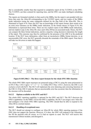 40 ITU-T Rec. G.984.3 (02/2004)
that is considerably smaller than that required to completely report all the T-CONTs in the ONU.
The T-CONTs can then contend for reporting time, and the ONU can make intelligent scheduling
choices.
The reports are formatted similarly to that used in the DBRu, but the report is pre-pended with two
bytes that carry the Alloc-ID corresponding to the T-CONT report, and two copies of the DBRu
mode indication (using the same codepoints defined for the flag field of the Alloc-ID). This is
illustrated in Figure 8-18. Since the OLT has no knowledge of the report format, there needs to be
an extra error tolerance on the DBRu mode indication. In the format shown in Figure 8-18, this
information is expressed three times. There are two explicit copies in the DBRu mode indications,
and one implicit copy in the Alloc-ID, since each Alloc-ID has an associated mode. Hence, the OLT
can compare the three format indications, and do a majority voting decision to determine the length
of the report. This outcome may then be confirmed by the presence of the CRC-8 at the predicted
location. If the OLT loses delineation, either from an inconclusive DBRu format decision, or an
uncorrectable CRC error, the OLT generally discards the remainder of the DBA report. Note that it
will take two bit errors to make this happen.
MI
2b
Field1
8 bits
Field3
8 bits
Field4
8 bits
Alloc-ID
12 bits
CRC-8
8 bits
CRC-8
8 bits
CRC-8
8 bits
Mode 0:
Mode 1:
Mode 2:
MI
2b
MI
2b
Field1
8 bits
Alloc-ID
12 bits
Field 2
8 bits
MI
2b
MI
2b
Field1
8 bits
Alloc-ID
12 bits
Field 2
8 bits
MI
2b
Figure 8-18/G.984.3 – The three report formats for the whole ONU DBA function
The whole ONU DBA report structures are protected using a CRC-8, using the same polynomial as
in ITU-T Rec. I.432.1 (g(x) = x8
+ x2
+ x + 1). Unlike ITU-T Rec. I.432.1, however, the CRC is not
exclusive or'ed with 0x55. The OLT will implement the error detecting and correcting functions of
the CRC-8. If the CRC-8 indicates that an uncorrectable error has occurred, then the information in
the structure will be discarded.
8.4.3.2 Options available to the ONU and OLT
The whole ONU reporting capability is optional for the ONU and OLT. The OLT discovers the
ONU's capabilities via the OMCI. Given the ONU's capability, the OLT can assign a new Alloc-ID,
and configure it for whole ONU DBA reporting. The ONU should then be able to respond to the
Alloc-ID in a normal manner.
8.4.3.3 Handling of exceptional cases
The OLT should not attempt to configure an Alloc-ID for whole DBA reporting purposes if the
ONU does not support the function. However, if it does, the ONU will respond to the Allocation,
but fill the payload with all zeroes, as if it had no reports to send. The OLT will receive this
transmission without incident, and disregard it.
 
