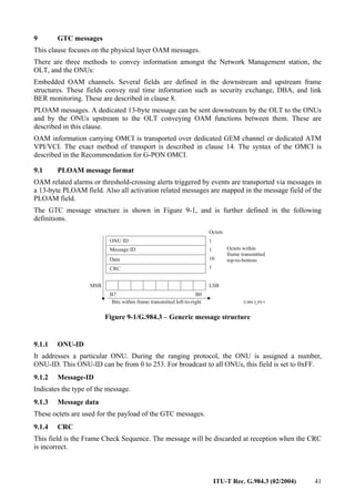 ITU-T Rec. G.984.3 (02/2004) 41
9 GTC messages
This clause focuses on the physical layer OAM messages.
There are three methods to convey information amongst the Network Management station, the
OLT, and the ONUs:
Embedded OAM channels. Several fields are defined in the downstream and upstream frame
structures. These fields convey real time information such as security exchange, DBA, and link
BER monitoring. These are described in clause 8.
PLOAM messages. A dedicated 13-byte message can be sent downstream by the OLT to the ONUs
and by the ONUs upstream to the OLT conveying OAM functions between them. These are
described in this clause.
OAM information carrying OMCI is transported over dedicated GEM channel or dedicated ATM
VPI/VCI. The exact method of transport is described in clause 14. The syntax of the OMCI is
described in the Recommendation for G-PON OMCI.
9.1 PLOAM message format
OAM related alarms or threshold-crossing alerts triggered by events are transported via messages in
a 13-byte PLOAM field. Also all activation related messages are mapped in the message field of the
PLOAM field.
The GTC message structure is shown in Figure 9-1, and is further defined in the following
definitions.
Octets
ONU ID 1
Message ID 1
Data 10
CRC 1
Octets within
frame transmitted
top-to-bottom
MSB LSB
B7 B0
Bits within frame transmitted left-to-right
Figure 9-1/G.984.3 – Generic message structure
9.1.1 ONU-ID
It addresses a particular ONU. During the ranging protocol, the ONU is assigned a number,
ONU-ID. This ONU-ID can be from 0 to 253. For broadcast to all ONUs, this field is set to 0xFF.
9.1.2 Message-ID
Indicates the type of the message.
9.1.3 Message data
These octets are used for the payload of the GTC messages.
9.1.4 CRC
This field is the Frame Check Sequence. The message will be discarded at reception when the CRC
is incorrect.
 