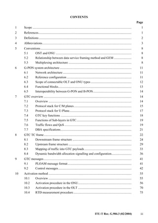 ITU-T Rec. G.984.3 (02/2004) iii
CONTENTS
Page
1 Scope ............................................................................................................................ 1
2 References..................................................................................................................... 1
3 Definitions .................................................................................................................... 2
4 Abbreviations................................................................................................................ 3
5 Conventions.................................................................................................................. 8
5.1 ONT and ONU ............................................................................................... 8
5.2 Relationship between data service framing method and GEM ...................... 8
5.3 Multiplexing architecture ............................................................................... 8
6 G-PON system architecture.......................................................................................... 11
6.1 Network architecture ...................................................................................... 11
6.2 Reference configuration ................................................................................. 11
6.3 Scope of connectable OLT and ONU types ................................................... 12
6.4 Functional blocks............................................................................................ 13
6.5 Interoperability between G-PON and B-PON................................................ 14
7 GTC overview .............................................................................................................. 14
7.1 Overview ........................................................................................................ 14
7.2 Protocol stack for C/M planes........................................................................ 15
7.3 Protocol stack for U-Plane.............................................................................. 17
7.4 GTC key functions ......................................................................................... 18
7.5 Functions of Sub-layers in GTC..................................................................... 19
7.6 Traffic flows and QoS .................................................................................... 19
7.7 DBA specifications......................................................................................... 21
8 GTC TC frame.............................................................................................................. 22
8.1 Downstream frame structure .......................................................................... 24
8.2 Upstream frame structure ............................................................................... 29
8.3 Mapping of traffic into GTC payloads........................................................... 33
8.4 Dynamic bandwidth allocation signalling and configuration......................... 36
9 GTC messages .............................................................................................................. 41
9.1 PLOAM message format................................................................................ 41
9.2 Control messages............................................................................................ 42
10 Activation method ........................................................................................................ 55
10.1 Overview ........................................................................................................ 55
10.2 Activation procedure in the ONU................................................................... 56
10.3 Activation procedure in the OLT ................................................................... 70
10.4 RTD measurement procedure......................................................................... 75
 