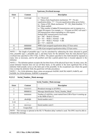 46 ITU-T Rec. G.984.3 (02/2004)
Upstream_Overhead message
Octet Content Description
10 xxemsspp xx = Reserved:
e = Status of pre-Equalization mechanism: "0" = No pre-
equalization delay, "1" = Use pre-equalization delay given below.
m = Status of SN_Mask mechanism: "0" =SN_Mask disabled, "1" =
SN_Mask enabled.
ss = Max number of extra SN-transmissions sent in response to a
single SN-request. For example, ss = 10 means an ONU will send 3
SN-transmissions when responding to a SN-request.
Default ONU transmit power level mode:
pp = "00" – Mode 0: Normal.
pp = "01" – Mode 1: Normal – 3 dB.
pp = "10" – Mode 2: Normal – 6 dB.
pp = "11" – reserved.
11 dddddddd MSB of pre-assigned equalization delay (32 byte units).
12 dddddddd LSB of pre-assigned equalization delay (32 byte units).
NOTE 1 – The length of preamble type 3 can be calculated by subtracting the times allocated to guard
time, preamble type 1, preamble type 2, and three bytes for the delimiter from the total physical layer
overhead time specified in ITU-T Rec. G.984.2. The pattern specified in this field should be repeated as
many time as necessary, and be left justified such that a partial pattern byte is located adjacent to the
delimiter.
NOTE 2 – The delimiter pattern occupies the last three bytes of the physical layer time. In many cases, the
actual delimiter function does not use all three bytes, so the pattern in the most significant bits of the
delimiter field actually serves as the latter part of the preamble. In the exceptional case where the guard
time overlaps the delimiter field, the guard time will take precedence.
NOTE 3 – For 16-bit delimiters, these values are proposed: 0x85B3, 0x8C5B, 0xB433, 0xB670, and
0xE6D0. For 20-bit delimiter, 0xB5983 is proposed.
9.2.3.2 Serial_Number_Mask message
Serial_Number_Mask message
Octet Content Description
1 11111111 Broadcast message to all ONUs
2 00000010 Message identification "Serial_Number_Mask"
3 nnnnnnnn Number of valid bits, count started from LSB of byte 4 counting up
to the MSB of byte 11
4 abcdefgh Serial number octet 1
5-10 .....
11 stuvwxyz Serial number octet 8
12 Unspecified
NOTE – This message is optional at the OLT if 'Random delay' method is used. The ONU must be able to
interpret this message.
 
