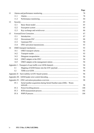 iv ITU-T Rec. G.984.3 (02/2004)
Page
11 Alarms and performance monitoring............................................................................ 78
11.1 Alarms ............................................................................................................ 78
11.2 Performance monitoring................................................................................. 84
12 Security......................................................................................................................... 85
12.1 Basic threat model.......................................................................................... 85
12.2 Encryption system .......................................................................................... 85
12.3 Key exchange and switch-over....................................................................... 86
13 Forward Error Correction ............................................................................................. 87
13.1 Introduction .................................................................................................... 87
13.2 Downstream FEC ........................................................................................... 88
13.3 Upstream FEC ................................................................................................ 90
13.4 ONU activation transmissions........................................................................ 93
14 OMCI transport mechanism ......................................................................................... 93
14.1 OMCI transport schema ................................................................................. 93
14.2 Transport modes............................................................................................. 93
14.3 Datagram encapsulation ................................................................................. 94
14.4 OMCI adapter at the ONU ............................................................................. 94
14.5 OMCI adapter at the management station...................................................... 94
Appendix I – Transport of user traffic over GEM channels .................................................... 94
I.1 Mapping of GEM frames into the GTC payload............................................ 94
I.2 TDM over GEM ............................................................................................. 94
Appendix II – Survivability in GTC-based systems ................................................................ 96
Appendix III – GEM header error control decoding................................................................ 96
Appendix IV – ONU activation procedures overview............................................................. 98
IV.1 Serial number acquisition during Serial-Number-state (O4b) – Warm
network........................................................................................................... 98
IV.2 Power levelling process.................................................................................. 100
IV.3 RTD measurement process............................................................................. 102
IV.4 POPUP process............................................................................................... 104
 