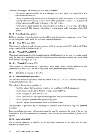 56 ITU-T Rec. G.984.3 (02/2004)
There are three triggers for initiating the activation of an ONU:
– The network operator enables the activation process to start when it is known that a new
ONU has been connected.
– The OLT automatically initiates the activation process, when one or more of the previously
working ONUs are 'missing', to see if those ONUs can return to service. The frequency of
polling is programmable under instruction of the OpS system.
– The OLT periodically initiates the activation process, testing to see if any new ONUs have
been connected. The frequency of polling is programmable under instruction of the OpS
system.
10.1.2 Type of activation process
Different situations as described below are possible where the activation process may occur. There
are three categories under which the activation process would occur.
10.1.2.1 Cold PON, cold ONU
This situation is characterized when no upstream traffic is running on the PON and the ONU has
not yet received ONU-IDs from the OLT.
10.1.2.2 Warm PON, cold ONU
This situation is characterized by the addition of new ONU(s) that have not been previously ranged
or by the addition of previously active ONU(s) having power restored and coming back to the PON
while traffic is running on the PON.
10.1.2.3 Warm PON, warm ONU
This situation is characterized by a previously active ONU which remains powered-on and
connected to an active PON, but due to long alarm status, returned to Initial-state (O1).
10.2 Activation procedure in the ONU
10.2.1 Overall activation procedure
The activation process is performed under the control of the OLT. The ONU responds to messages,
which are initiated in the OLT.
The outline of the activation procedure is:
– The ONU adjusts the transmission optical power level based on OLT requirement.
– The OLT discovers the Serial Number of a new connected ONU.
– The OLT assigns an ONU-ID to the ONU.
– The OLT measures the arrival phase of the upstream transmission from the ONU.
– The OLT notifies the ONU of the equalization_delay.
– The ONU adjusts the transmission phase to the notified value.
This procedure is performed by the exchange of upstream and downstream flags and PLOAM
messages.
In the normal operating state, all transmissions can be used for monitoring the phase of the arriving
transmission. Based on monitoring transmission phase information, the equalization_delay can be
updated.
10.2.2 States of the ONU
The activation procedure is specified by the functional behaviour in the states and the state
transition as shown below.
 