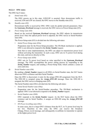ITU-T Rec. G.984.3 (02/2004) 57
10.2.2.1 ONU states
The ONU has 8 states:
a) Initial-state (O1)
The ONU powers up in this state. LOS/LOF is asserted. Once downstream traffic is
received, LOS and LOF are cleared, the ONU moves to the Standby-state (O2).
b) Standby-state (O2)
Downstream traffic is received by ONU. ONU waits for global network parameters. Once
the Upstream_Overhead message is received, the ONU moves to Power-Setup-state (O3).
c) Power-Setup-state (O3)
Based on the received Upstream_Overhead message, the ONU adjusts its transmission
power level. Once the optical power level is adjusted, the ONU moves to Serial-Number-
state (O4).
The Power-Setup-state (O3) is divided into the following sub-states:
• Initial Power-Setup-state (O3a)
Preparation state for the Power-Setup procedure. The SN-Mask mechanism is applied.
ONU is not allowed to respond to the Serial_Number request.
Note that in some implementations, the ONU can adjust its transmission power level
without activating the transmitter. In such a case, ONU sets its Tx power level during
this state, and moves directly to O4a.
• Power-Setup-state (O3b)
ONU sets its Tx power level based on value specified in the Upstream_Overhead
message. The ONU accomplishes the power setting process by responding to the
Serial_Number request, and sending a Power-Setup field, which contains a series of
zeros and ones.
d) Serial-Number-state (O4)
By sending a Serial_Number request to all ONUs in Serial-Number state, the OLT learns
about new ONUs existence and their Serial Number.
Once the ONU is discovered, it waits for the unique ONU-ID assignment from the OLT.
The ONU-ID is assigned using the Assign_ONU-ID message. Once the ONU-ID is
assigned, the ONU moves to Ranging-state (O5).
The Serial-Number-state (O4) is divided into the following sub-states:
• Initial Serial-Number-state (O4a)
Preparation state for the Serial-Number procedure. The SN-Mask mechanism is
applied. ONU is not allowed to respond to the Serial_Number request.
• Serial-Number-state (O4b)
ONU responds to the Serial_Number request. As the OLT learns about the ONU
existence and its Serial Number, it assigns an ONU-ID using the Assign_ONU-ID
message.
• SN-Power-Levelling-state (O4c)
In some cases, due to a large ONU's distance from the OLT, its Tx power level may be
too low. Therefore in this state, the ONU can receive the broadcast
Change_Power_Level message, and subsequently re-calibrate its transmitter to operate
at the higher power level.
 