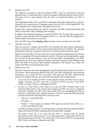58 ITU-T Rec. G.984.3 (02/2004)
e) Ranging-state (O5)
The upstream transmission from the different ONUs must be synchronized with the
upstream frame. In order that ONUs, which are located in different distances from the OLT,
will seem to be in equal distance from the OLT, an Equalization-Delay per ONU is
required.
The Equalization-Delay factor, per ONU, is calculated during the ranging process, which is
initiated by the transmission of a Ranging-request from the OLT to the ranged ONU. The
ONU responds with a transmission in the upstream direction.
Based on the round-trip-delay time, the OLT calculates the ONU's Equalization-Delay and
sends it to the ONU using a 'Ranging Time' message.
In addition, the Ranging-transmission contains the ONU's SN. As part of the ranging cycle,
the OLT verifies that the ONU-ID matches the SN, i.e., that the ONU-ID assignment in
Serial-Number-state (O4) was successful.
Once the ONU received the Ranging_Time message, it moves to Operation-state (O6).
f) Operation-state (O6)
Once the network is ranged, and all ONUs are working with their correct Equalization-
Delay, all upstream frames will be synchronized together between all ONUs. The upstream
transmissions will arrive separately, each one in its correct location within the frame.
Halting operating ONUs: In some cases, due to serial number or ranging processes on other
ONUs, an operating ONU may be halted by the OLT. This may be accomplished by setting
the Slot start & slot end pointers to zero for the Alloc-ID(s) corresponding to the ONU.
Alternatively, the OLT may simply not send any allocation structures in the BWmap to the
ONU. The ONU will process either method's allocations in the normal way, which will
result in the ONU not transmitting for a time.
g) POPUP-state (O7)
The ONU enters this state from the Operation state (O6) following the detection of LOS or
LOF alarms. When entering the POPUP state (O7), the ONU immediately stops upstream
transmission. As a result, the OLT will detect LOS alarm for that ONU. Based on the
network survivability scheme, one of the following options will be implemented:
• In case the OLT switches all ONUs to the protection fibres, all ONUs have to be re-
ranged. Therefore, the OLT will send a Broadcast POPUP message to the ONU,
which, as a result, will move to Ranging state (O5).
• In case of a short LOS or LOF alarm, or in case the ONU switched itself to the
protection fibre (where it has already been ranged), the ONU can return to Operation
state (O6). Therefore, the OLT must first test the ONU by commanding the ONU to
transmit a single burst in the upstream direction. The OLT asserts the following fields
(pointers for all other operating ONUs will be set to 0):
– ONU-Ids = Tested ONU-Ids.
– PLOAMu = '1'.
– Pointers – Values chosen to interleave ONU under test with all other ONUs, as is
in the normal operation state.
The ONU responds, based on its asserted pointers, with the following upstream POPUP
fields: PLOu and PLOAMu containing Serial-Number-ONU message.
The target of the test is to verify that the ONU is working with the correct
Equalization-Delay and parameters. In case the transmission is received by the OLT at
the expected location, the OLT will send an ONU-ID (Unicast) POPUP message to the
ONU, which, will return to Operation state (O6).
 