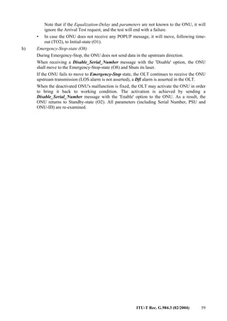 ITU-T Rec. G.984.3 (02/2004) 59
Note that if the Equalization-Delay and parameters are not known to the ONU, it will
ignore the Arrival Test request, and the test will end with a failure.
• In case the ONU does not receive any POPUP message, it will move, following time-
out (TO2), to Initial-state (O1).
h) Emergency-Stop-state (O8)
During Emergency-Stop, the ONU does not send data in the upstream direction.
When receiving a Disable_Serial_Number message with the 'Disable' option, the ONU
shall move to the Emergency-Stop-state (O8) and Shuts its laser.
If the ONU fails to move to Emergency-Stop state, the OLT continues to receive the ONU
upstream transmission (LOS alarm is not asserted), a Dfi alarm is asserted in the OLT.
When the deactivated ONU's malfunction is fixed, the OLT may activate the ONU in order
to bring it back to working condition. The activation is achieved by sending a
Disable_Serial_Number message with the 'Enable' option to the ONU. As a result, the
ONU returns to Standby-state (O2). All parameters (including Serial Number, PSU and
ONU-ID) are re-examined.
 