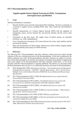ITU-T Rec. G.984.3 (02/2004) 1
ITU-T Recommendation G.984.3
Gigabit-capable Passive Optical Networks (G-PON): Transmission
convergence layer specification
1 Scope
This Recommendation is intended to:
• Describe flexible access networks using optical fibre technology. The focus is primarily on
a network to support services including POTS, data, video, leased line and distributive
services.
• Describe characteristics of a Passive Optical Network (PON) with the capability of
transporting various services between the user-network interface and the service node
interface.
• Concentrate on the fibre issues. The copper issues of hybrid systems are described
elsewhere, e.g., xDSL standardization.
• Cover Transmission Convergence (TC) issues between the service node interface and the
user-network interface.
• Deal with specifications for frame format, media access control method, ranging method,
OAM functionality and security in G-PON networks.
2 References
The following ITU-T Recommendations and other references contain provisions which, through
reference in this text, constitute provisions of this Recommendation. At the time of publication, the
editions indicated were valid. All Recommendations and other references are subject to revision;
users of this Recommendation are therefore encouraged to investigate the possibility of applying the
most recent edition of the Recommendations and other references listed below. A list of the
currently valid ITU-T Recommendations is regularly published. The reference to a document within
this Recommendation does not give it, as a stand-alone document, the status of a Recommendation.
[1] IEEE Standard 802.3-2002, Information technology – Telecommunication and Information
Exchange Between Systems – LAN/MAN – Specific Requirements – Part 3: Carrier Sense
Multiple Access with Collision Detection (CSMA/CD) Access Method and Physical Layer
Specifications.
[2] ITU-T Recommendation G.983.1 (1998), Broadband optical access systems based on
Passive Optical Networks (PON).
[3] ITU-T Recommendation G.983.4 (2001), A broadband optical access system with
increased service capability using dynamic bandwidth assignment (DBA).
[4] ITU-T Recommendation G.983.5 (2002), A broadband optical access system with
enhanced survivability.
[5] ITU-T Recommendation I.432.1 (1999), B-ISDN user-network interface – Physical layer
specification: General characteristics.
[6] ITU-T Recommendation I.361 (1999), B-ISDN ATM layer specification.
[7] ITU-T Recommendation G.803 (2000), Architecture of transport networks based on the
synchronous digital hierarchy (SDH).
[8] ITU-T Recommendation G.704 (1998), Synchronous frame structures used at 1544, 6312,
2048, 8448 and 44 736 kbit/s hierarchical levels.
 