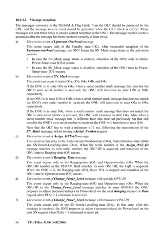66 ITU-T Rec. G.984.3 (02/2004)
10.2.3.2 Message reception
The messages conveyed in the PLOAM & Flag Fields from the OLT should be protected by the
CRC, and the message receive event should be generated when the CRC check is correct. These
messages are sent three times to ensure correct reception at the ONU. The message receive-event is
generated after the message has been received correctly at least twice.
a) The receive event of Upstream-Overhead message
This event occurs only in the Standby state (O2). After successful reception of the
Upstream-overhead message, the ONU learns the SN_Mask usage status in the activation
process.
• In case the SN_Mask usage status is enabled, transition of the ONU state to Initial-
Power-Setup-state (O3a) occurs.
• In case the SN_Mask usage status is disabled, transition of the ONU state to Power-
Setup-state (O3b) occurs.
b) The receive event of SN_Mask message
This event can occur in states O3a, O3b, O4a, O4b, and O4c.
If the ONU is in state O3a or O4a, when a serial number mask message that matches the
ONU's own serial number is received, the ONU will transition to state O3b or O4b,
respectively.
If the ONU is in state O3b or O4b, when a serial number mask message that does not match
the ONU's own serial number is received, the ONU will transition to state O3a or O4a,
respectively.
If the ONU is in state O4c, when a serial number mask message that does not match the
ONU's own serial number is received, the ONU will transition to state O4a. Also, when a
serial number mask message that is different from that received previously but that still
matches the ONU's own serial number is received, the ONU will transition to state O4b.
Note that the OLT has to wait a minimum of 1 ms, following the transmission of the
SN_Mask message, before issuing a Serial_Number request.
c) The receive event of Assign_ONU-ID message
This event occurs only in the Initial-Serial-Number-state (O4a), Serial-Number-state (O4b)
and SN-Power-Levelling-state (O4c). When the serial number in the Assign_ONU-ID
message matches its own serial number, the ONU-ID is acquired, and transition of the
ONU state to Ranging-state (O5) occurs.
d) The receive event of Ranging_Time message
This event occurs only in the Ranging-state (O5) and Operation-state (O6). When the
ONU-ID number in the PLOAM field matches its own ONU-ID, the EqD is acquired.
When the ONU is in the Ranging-state (O5), timer TO1 is stopped and transition of the
ONU state to Operation-state (O6) occurs.
e) The receive event of Change_Power_Level message with specific ONU-ID
This event occurs only in the Ranging-state (O5) and Operation-state (O6). When the
ONU-ID in the Change_Power_Level message matches its own ONU-ID, the ONU
prepares to adjust (increase/reduce) its Power-level on the next Ranging request or Data
request when PLSu = 1 command is received.
f) The receive event of Change_Power_Level message with broadcast ONU-ID
This event occurs only in the SN-Power-Levelling-state (O4c). In this state, after this
message is received, the ONU prepares to adjust (increase/reduce) its Power-level on the
next SN request when PLSu = 1 command is received.
 