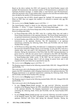 68 ITU-T Rec. G.984.3 (02/2004)
Based on the above method, the ONU will respond to the Serial-Number request with
multiple SN-transmissions (the maximum number of SN-transmissions is indicated in the
Upstream_Overhead message). A random delay is used between each SN-transmission,
where the maximum value of each random delay is based on the total allowed random delay
time, divided by the number of SN-transmission replies.
It is not necessary that all ONUs should support the 'multiple' SN transmission method.
When an ONU does not support this method, it is allowed to transmit only one SN-
transmission.
c) The receive event of Serial_Number request with PLSu = 1
The Serial-Number request is based on the following asserted fields: ONU-ID = 254,
PLOAMu = '1' , PLSu = '1', Sstart = 0 and Sstop = Power-Setup field length.
This event occurs only in the Power-Setup-state (O3b), Serial-Number-state (O4b) and SN-
Power-Levelling-state (O4c).
• In Power-Setup-state (O3b), the ONU waits for a random delay time and sends a
Power-Setup transmission in the upstream direction. The Power-Setup transmission is
an upstream transmission containing the following fields: PLOu, PLOAMu, and PLSu.
• In Serial-Number-state (O4b), the ONU waits for a random delay time and sends a SN
transmission in the upstream direction. The SN transmission is an upstream
transmission containing the following fields: PLOu and PLOAMu with the Serial-
Number-ONU message.
• In SN-Power-Levelling state (O4c), the behaviour is conditioned on whether the ONU
has received a broadcast Change_Power_Level message. If it has, the ONU waits for a
random delay time and sends a SN transmission with PLSu field in the upstream
direction. During the transmission of the PLSu field, the ONU increases/decreases its
power level by 3 dB (the new power level is indicated in the ONU SN PLOAMu).
Power-Increase-Complete event is typically generated, and transition of the ONU state
to Serial-Number-state (O4b) occurs. If the ONU has not received a broadcast
change_power_level message, then it will not change its power level, and it will
respond with the same behaviour as specified for state 4b.
d) The receive event of Ranging request with PLSu = 0
The Ranging request is based on the following asserted fields: ONU-ID = Ranged ONU-ID
and PLOAMu = '1'.
This event occurs only in the Ranging-state (O5). After successful reception of the Ranging
request, the ONU immediately sends a Ranging transmission in the upstream direction. The
Ranging transmission is an upstream transmission containing the following fields: PLOu
and PLOAMu with the Serial-Number-ONU message.
e) The receive event of Ranging request with PLSu = 1
The Ranging request is based on the following asserted fields: ONU-ID = Ranged ONU-ID
and PLOAMu = '1'.
This event occurs only in the Ranging-state (O5).
• In case Change_Power_Level message was not received, following successful
reception of the Ranging request, the ONU immediately sends a Ranging transmission
in the upstream direction. The Ranging transmission is an upstream transmission
containing the following fields: PLOu and PLOAMu with the Serial-Number-ONU
message.
• In case Change_Power_Level message was received, following successful reception
of the Ranging request, the ONU immediately sends a Ranging transmission in the
upstream direction with PLSu field during the allocated timeslots. During the
 