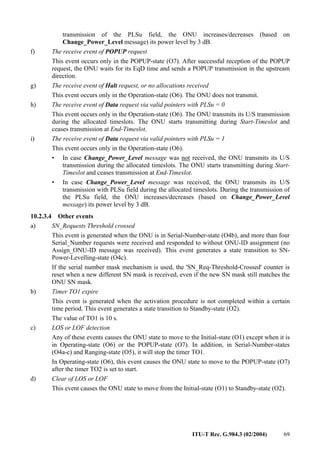 ITU-T Rec. G.984.3 (02/2004) 69
transmission of the PLSu field, the ONU increases/decreases (based on
Change_Power_Level message) its power level by 3 dB.
f) The receive event of POPUP request
This event occurs only in the POPUP-state (O7). After successful reception of the POPUP
request, the ONU waits for its EqD time and sends a POPUP transmission in the upstream
direction.
g) The receive event of Halt request, or no allocations received
This event occurs only in the Operation-state (O6). The ONU does not transmit.
h) The receive event of Data request via valid pointers with PLSu = 0
This event occurs only in the Operation-state (O6). The ONU transmits its U/S transmission
during the allocated timeslots. The ONU starts transmitting during Start-Timeslot and
ceases transmission at End-Timeslot.
i) The receive event of Data request via valid pointers with PLSu = 1
This event occurs only in the Operation-state (O6).
• In case Change_Power_Level message was not received, the ONU transmits its U/S
transmission during the allocated timeslots. The ONU starts transmitting during Start-
Timeslot and ceases transmission at End-Timeslot.
• In case Change_Power_Level message was received, the ONU transmits its U/S
transmission with PLSu field during the allocated timeslots. During the transmission of
the PLSu field, the ONU increases/decreases (based on Change_Power_Level
message) its power level by 3 dB.
10.2.3.4 Other events
a) SN_Requests Threshold crossed
This event is generated when the ONU is in Serial-Number-state (O4b), and more than four
Serial_Number requests were received and responded to without ONU-ID assignment (no
Assign_ONU-ID message was received). This event generates a state transition to SN-
Power-Levelling-state (O4c).
If the serial number mask mechanism is used, the 'SN_Req-Threshold-Crossed' counter is
reset when a new different SN mask is received, even if the new SN mask still matches the
ONU SN mask.
b) Timer TO1 expire
This event is generated when the activation procedure is not completed within a certain
time period. This event generates a state transition to Standby-state (O2).
The value of TO1 is 10 s.
c) LOS or LOF detection
Any of these events causes the ONU state to move to the Initial-state (O1) except when it is
in Operating-state (O6) or the POPUP-state (O7). In addition, in Serial-Number-states
(O4a-c) and Ranging-state (O5), it will stop the timer TO1.
In Operating-state (O6), this event causes the ONU state to move to the POPUP-state (O7)
after the timer TO2 is set to start.
d) Clear of LOS or LOF
This event causes the ONU state to move from the Initial-state (O1) to Standby-state (O2).
 