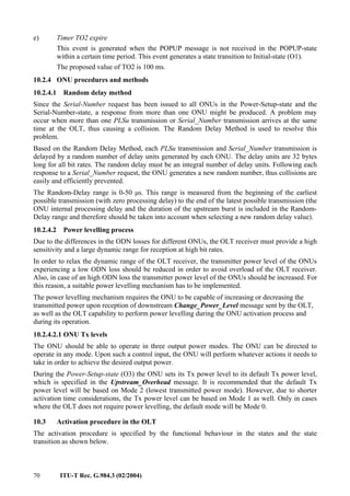 70 ITU-T Rec. G.984.3 (02/2004)
e) Timer TO2 expire
This event is generated when the POPUP message is not received in the POPUP-state
within a certain time period. This event generates a state transition to Initial-state (O1).
The proposed value of TO2 is 100 ms.
10.2.4 ONU procedures and methods
10.2.4.1 Random delay method
Since the Serial-Number request has been issued to all ONUs in the Power-Setup-state and the
Serial-Number-state, a response from more than one ONU might be produced. A problem may
occur when more than one PLSu transmission or Serial_Number transmission arrives at the same
time at the OLT, thus causing a collision. The Random Delay Method is used to resolve this
problem.
Based on the Random Delay Method, each PLSu transmission and Serial_Number transmission is
delayed by a random number of delay units generated by each ONU. The delay units are 32 bytes
long for all bit rates. The random delay must be an integral number of delay units. Following each
response to a Serial_Number request, the ONU generates a new random number, thus collisions are
easily and efficiently prevented.
The Random-Delay range is 0-50 µs. This range is measured from the beginning of the earliest
possible transmission (with zero processing delay) to the end of the latest possible transmission (the
ONU internal processing delay and the duration of the upstream burst is included in the Random-
Delay range and therefore should be taken into account when selecting a new random delay value).
10.2.4.2 Power levelling process
Due to the differences in the ODN losses for different ONUs, the OLT receiver must provide a high
sensitivity and a large dynamic range for reception at high bit rates.
In order to relax the dynamic range of the OLT receiver, the transmitter power level of the ONUs
experiencing a low ODN loss should be reduced in order to avoid overload of the OLT receiver.
Also, in case of an high ODN loss the transmitter power level of the ONUs should be increased. For
this reason, a suitable power levelling mechanism has to be implemented.
The power levelling mechanism requires the ONU to be capable of increasing or decreasing the
transmitted power upon reception of downstream Change_Power_Level message sent by the OLT,
as well as the OLT capability to perform power levelling during the ONU activation process and
during its operation.
10.2.4.2.1 ONU Tx levels
The ONU should be able to operate in three output power modes. The ONU can be directed to
operate in any mode. Upon such a control input, the ONU will perform whatever actions it needs to
take in order to achieve the desired output power.
During the Power-Setup-state (O3) the ONU sets its Tx power level to its default Tx power level,
which is specified in the Upstream_Overhead message. It is recommended that the default Tx
power level will be based on Mode 2 (lowest transmitted power mode). However, due to shorter
activation time considerations, the Tx power level can be based on Mode 1 as well. Only in cases
where the OLT does not require power levelling, the default mode will be Mode 0.
10.3 Activation procedure in the OLT
The activation procedure is specified by the functional behaviour in the states and the state
transition as shown below.
 