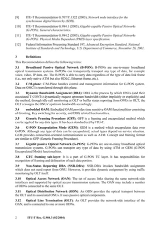 2 ITU-T Rec. G.984.3 (02/2004)
[9] ITU-T Recommendation G.707/Y.1322 (2003), Network node interface for the
synchronous digital hierarchy (SDH).
[10] ITU-T Recommendation G.984.1 (2003), Gigabit-capable Passive Optical Networks
(G-PON): General characteristics.
[11] ITU-T Recommendation G.984.2 (2003), Gigabit-capable Passive Optical Networks
(G-PON): Physical Media Dependent (PMD) layer specification.
[12] Federal Information Processing Standard 197, Advanced Encryption Standard, National
Institute of Standards and Technology, U.S. Department of Commerce, November 26, 2001.
3 Definitions
This Recommendation defines the following terms:
3.1 Broadband Passive Optical Network (B-PON): B-PONs are one-to-many broadband
optical transmission systems. B-PONs can transparently transport any type of data, for example
voice, video, IP data, etc. The B-PON is able to carry data regardless of the type of data link frame
(i.e., not only native ATM but also HDLC, Ethernet frame, etc.).
3.2 C/M-plane: C/M-Plane handles control and management information for G-PON system.
Data on OMCI is transferred through this plane.
3.3 Dynamic Bandwidth Assignment (DBA): DBA is the process by which ONUs (and their
associated T-CONTs) dynamically request upstream bandwidth (either implicitly or explicitly) and
the method, through idle cell monitoring at OLT or buffer status reporting from ONUs to OLT, the
OLT reassigns the ONUs' upstream bandwidth accordingly.
3.4 embedded OAM: Embedded OAM provides time sensitive OAM functionalities consisting
of Granting, Key switching for security, and DBA related functionalities.
3.5 Generic Framing Procedure (GFP): GFP is a framing and encapsulated method which
can be applied for any data types. It has been standardized by ITU-T.
3.6 G-PON Encapsulation Mode (GEM): GEM is a method which encapsulates data over
G-PON. Although any type of data can be encapsulated, actual types depend on service situation.
GEM provides connection-oriented communication as well as ATM. Concept and framing format
are similar to GFP (Generic Framing Procedure).
3.7 Gigabit passive Optical Network (G-PON): G-PONs are one-to-many broadband optical
transmission systems. G-PONs can transport any type of data by using ATM or GEM (G-PON
Encapsulated Mode) functionalities.
3.8 GTC framing sub-layer: It is a part of G-PON TC layer. It has responsibilities for
recognition of framing and delineation of each data portion.
3.9 Non-Status Reporting DBA (NSR-DBA): NSR-DBA invokes bandwidth assignment
which does not need report from ONU. However, it provides dynamic assignment by using traffic
monitoring by OLT itself.
3.10 Optical Access Network (OAN): The set of access links sharing the same network-side
interfaces and supported by optical access transmission systems. The OAN may include a number
of ODNs connected to the same OLT.
3.11 Optical Distribution Network (ODN): An ODN provides the optical transport between
the OLT and its associated ONUs. It uses passive optical components.
3.12 Optical Line Termination (OLT): An OLT provides the network-side interface of the
OAN, and is connected to one or more ODNs.
 