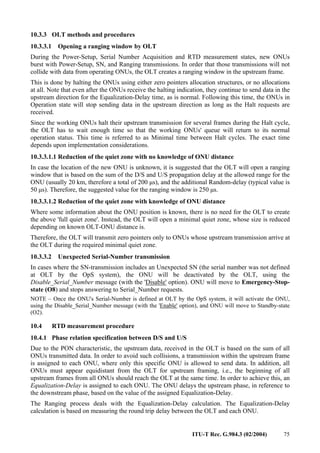 ITU-T Rec. G.984.3 (02/2004) 75
10.3.3 OLT methods and procedures
10.3.3.1 Opening a ranging window by OLT
During the Power-Setup, Serial Number Acquisition and RTD measurement states, new ONUs
burst with Power-Setup, SN, and Ranging transmissions. In order that those transmissions will not
collide with data from operating ONUs, the OLT creates a ranging window in the upstream frame.
This is done by halting the ONUs using either zero pointers allocation structures, or no allocations
at all. Note that even after the ONUs receive the halting indication, they continue to send data in the
upstream direction for the Equalization-Delay time, as is normal. Following this time, the ONUs in
Operation state will stop sending data in the upstream direction as long as the Halt requests are
received.
Since the working ONUs halt their upstream transmission for several frames during the Halt cycle,
the OLT has to wait enough time so that the working ONUs' queue will return to its normal
operation status. This time is referred to as Minimal time between Halt cycles. The exact time
depends upon implementation considerations.
10.3.3.1.1 Reduction of the quiet zone with no knowledge of ONU distance
In case the location of the new ONU is unknown, it is suggested that the OLT will open a ranging
window that is based on the sum of the D/S and U/S propagation delay at the allowed range for the
ONU (usually 20 km, therefore a total of 200 µs), and the additional Random-delay (typical value is
50 µs). Therefore, the suggested value for the ranging window is 250 µs.
10.3.3.1.2 Reduction of the quiet zone with knowledge of ONU distance
Where some information about the ONU position is known, there is no need for the OLT to create
the above 'full quiet zone'. Instead, the OLT will open a minimal quiet zone, whose size is reduced
depending on known OLT-ONU distance is.
Therefore, the OLT will transmit zero pointers only to ONUs whose upstream transmission arrive at
the OLT during the required minimal quiet zone.
10.3.3.2 Unexpected Serial-Number transmission
In cases where the SN-transmission includes an Unexpected SN (the serial number was not defined
at OLT by the OpS system), the ONU will be deactivated by the OLT, using the
Disable_Serial_Number message (with the 'Disable' option). ONU will move to Emergency-Stop-
state (O8) and stops answering to Serial_Number requests.
NOTE – Once the ONU's Serial-Number is defined at OLT by the OpS system, it will activate the ONU,
using the Disable_Serial_Number message (with the 'Enable' option), and ONU will move to Standby-state
(O2).
10.4 RTD measurement procedure
10.4.1 Phase relation specification between D/S and U/S
Due to the PON characteristic, the upstream data, received in the OLT is based on the sum of all
ONUs transmitted data. In order to avoid such collisions, a transmission within the upstream frame
is assigned to each ONU, where only this specific ONU is allowed to send data. In addition, all
ONUs must appear equidistant from the OLT for upstream framing, i.e., the beginning of all
upstream frames from all ONUs should reach the OLT at the same time. In order to achieve this, an
Equalization-Delay is assigned to each ONU. The ONU delays the upstream phase, in reference to
the downstream phase, based on the value of the assigned Equalization-Delay.
The Ranging process deals with the Equalization-Delay calculation. The Equalization-Delay
calculation is based on measuring the round trip delay between the OLT and each ONU.
 