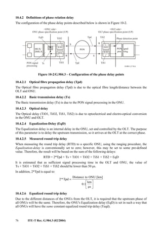 76 ITU-T Rec. G.984.3 (02/2004)
10.4.2 Definitions of phase relation delay
The configuration of the phase delay points described below is shown in Figure 10-2.
<ONU side>
ONU phase specification point (UP)
EqD TiO2
S
Tpd
PON
S
R
TiS2
Phase detection point
PON signal
processing
R
O/E
E/O
MUX/
DMUX
PON signal
processing
Ts TiO1 Tpd TiS1
<OLT side>
OLT phase specification point (UP)
O/E
E/O
Figure 10-2/G.984.3 – Configuration of the phase delay points
10.4.2.1 Optical fibre propagation delay (Tpd)
The Optical fibre propagation delay (Tpd) is due to the optical fibre length/distance between the
OLT and ONU.
10.4.2.2 Basic transmission delay (Ts)
The Basic transmission delay (Ts) is due to the PON signal processing in the ONU.
10.4.2.3 Optical delay
The Optical delay (TiO1, TiO2, TiS1, TiS2) is due to optoelectrical and electro-optical conversion
in the ONU and OLT.
10.4.2.4 Equalization-Delay (EqD)
The Equalization delay is an internal delay in the ONU, set and controlled by the OLT. The purpose
of this parameter is to delay the upstream transmission, so it arrives at the OLT at the correct phase.
10.4.2.5 Measured round trip delay
When measuring the round trip delay (RTD) to a specific ONU, using the ranging procedure, the
Equalization-delay is conventionally set to zero; however, this may be set to some pre-defined
value. Therefore, the result will be based on the sum of the following delays:
RTD = 2*Tpd + Ts + TiO1 + TiO2 + TiS1 + TiS2 + EqD
It is estimated that as sufficient signal processing time in the OLT and ONU, the value of
Ts + TiO1 + TiO2 + TiS1 + TiS2 should be lower than 50 µs.
In addition, 2*Tpd is equal to:






=
µs
km
0.1
[km]
ONU
to
Distance
Tpd
*
2
10.4.2.6 Equalized round trip delay
Due to the different distances of the ONUs from the OLT, it is required that the upstream phase of
all ONUs will be the same. Therefore, the ONU's Equalization delay (EqD) is set in such a way that
all ONUs will have the same constant equalized round trip delay (Teqd).
 