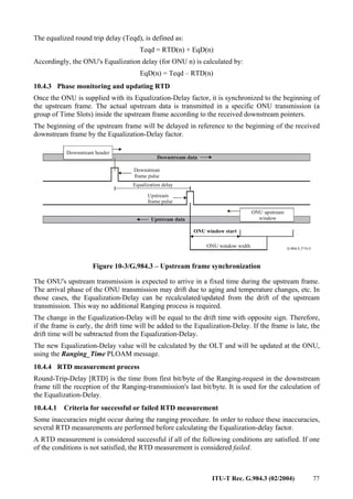 ITU-T Rec. G.984.3 (02/2004) 77
The equalized round trip delay (Teqd), is defined as:
Teqd = RTD(n) + EqD(n)
Accordingly, the ONU's Equalization delay (for ONU n) is calculated by:
EqD(n) = Teqd – RTD(n)
10.4.3 Phase monitoring and updating RTD
Once the ONU is supplied with its Equalization-Delay factor, it is synchronized to the beginning of
the upstream frame. The actual upstream data is transmitted in a specific ONU transmission (a
group of Time Slots) inside the upstream frame according to the received downstream pointers.
The beginning of the upstream frame will be delayed in reference to the beginning of the received
downstream frame by the Equalization-Delay factor.
Downstream data
Upstream data
Equalization delay
Downstrean
frame pulse
Upstream
frame pulse
ONU window start
ONU upstream
window
ONU window width
Downstream header
Figure 10-3/G.984.3 – Upstream frame synchronization
The ONU's upstream transmission is expected to arrive in a fixed time during the upstream frame.
The arrival phase of the ONU transmission may drift due to aging and temperature changes, etc. In
those cases, the Equalization-Delay can be recalculated/updated from the drift of the upstream
transmission. This way no additional Ranging process is required.
The change in the Equalization-Delay will be equal to the drift time with opposite sign. Therefore,
if the frame is early, the drift time will be added to the Equalization-Delay. If the frame is late, the
drift time will be subtracted from the Equalization-Delay.
The new Equalization-Delay value will be calculated by the OLT and will be updated at the ONU,
using the Ranging_Time PLOAM message.
10.4.4 RTD measurement process
Round-Trip-Delay [RTD] is the time from first bit/byte of the Ranging-request in the downstream
frame till the reception of the Ranging-transmission's last bit/byte. It is used for the calculation of
the Equalization-Delay.
10.4.4.1 Criteria for successful or failed RTD measurement
Some inaccuracies might occur during the ranging procedure. In order to reduce these inaccuracies,
several RTD measurements are performed before calculating the Equalization-delay factor.
A RTD measurement is considered successful if all of the following conditions are satisfied. If one
of the conditions is not satisfied, the RTD measurement is considered failed.
 