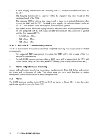 78 ITU-T Rec. G.984.3 (02/2004)
– A valid Ranging transmission with a matching ONU-ID and Serial Number is received by
the OLT.
– The Ranging transmission is received within the expected time-limits based on the
maximum length of the PON.
– The measured RTD is within a time range, which is based on an estimated distance value
between the ONU and the OLT. The OpS System supplies the estimated distance value to
the OLT. If no distance value was supplied, this condition is ignored.
– The RTD is within Allowed-Ranging-Variance, which is N bits according to the upstream
bit rate, compared with the last successful RTD measurement. This condition is ignored
until the first successful RTD.
• 1.244 Gbit/s – 8 bits.
• 622 Mbit/s – 4 bits.
• 155 Mbit/s – 1 bit.
10.4.4.2 Successful RTD measurement procedure
The RTD measurement procedure is considered completed following two successful or two failed
measurements.
– For successful RTD measurement procedure, the RTD will be the average of the two
successful measurements.
– For failed RTD measurement procedure, a SUFi alarm will be asserted and the ONU will
be deactivated, using the Deactivate_ONU-ID message (thus moving to Initial-state (O1)).
11 Alarms and performance monitoring
Alarms and performance monitoring encompasses mechanisms to detect link failure and monitor
the health and performance of links. This clause does not cover such functions as station
management, bandwidth allocation or provisioning functions.
11.1 Alarms
The OAM functions installed in the ONU and OLT are shown in Figure 11-1. It also shows the
notification signals between OLT and ONU.
 