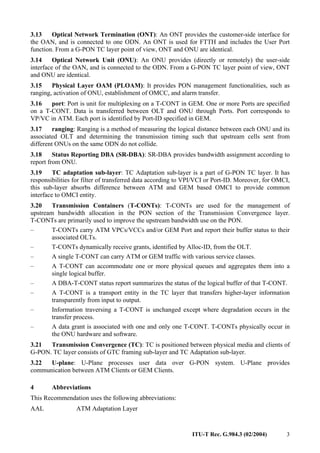 ITU-T Rec. G.984.3 (02/2004) 3
3.13 Optical Network Termination (ONT): An ONT provides the customer-side interface for
the OAN, and is connected to one ODN. An ONT is used for FTTH and includes the User Port
function. From a G-PON TC layer point of view, ONT and ONU are identical.
3.14 Optical Network Unit (ONU): An ONU provides (directly or remotely) the user-side
interface of the OAN, and is connected to the ODN. From a G-PON TC layer point of view, ONT
and ONU are identical.
3.15 Physical Layer OAM (PLOAM): It provides PON management functionalities, such as
ranging, activation of ONU, establishment of OMCC, and alarm transfer.
3.16 port: Port is unit for multiplexing on a T-CONT in GEM. One or more Ports are specified
on a T-CONT. Data is transferred between OLT and ONU through Ports. Port corresponds to
VP/VC in ATM. Each port is identified by Port-ID specified in GEM.
3.17 ranging: Ranging is a method of measuring the logical distance between each ONU and its
associated OLT and determining the transmission timing such that upstream cells sent from
different ONUs on the same ODN do not collide.
3.18 Status Reporting DBA (SR-DBA): SR-DBA provides bandwidth assignment according to
report from ONU.
3.19 TC adaptation sub-layer: TC Adaptation sub-layer is a part of G-PON TC layer. It has
responsibilities for filter of transferred data according to VPI/VCI or Port-ID. Moreover, for OMCI,
this sub-layer absorbs difference between ATM and GEM based OMCI to provide common
interface to OMCI entity.
3.20 Transmission Containers (T-CONTs): T-CONTs are used for the management of
upstream bandwidth allocation in the PON section of the Transmission Convergence layer.
T-CONTs are primarily used to improve the upstream bandwidth use on the PON.
– T-CONTs carry ATM VPCs/VCCs and/or GEM Port and report their buffer status to their
associated OLTs.
– T-CONTs dynamically receive grants, identified by Alloc-ID, from the OLT.
– A single T-CONT can carry ATM or GEM traffic with various service classes.
– A T-CONT can accommodate one or more physical queues and aggregates them into a
single logical buffer.
– A DBA-T-CONT status report summarizes the status of the logical buffer of that T-CONT.
– A T-CONT is a transport entity in the TC layer that transfers higher-layer information
transparently from input to output.
– Information traversing a T-CONT is unchanged except where degradation occurs in the
transfer process.
– A data grant is associated with one and only one T-CONT. T-CONTs physically occur in
the ONU hardware and software.
3.21 Transmission Convergence (TC): TC is positioned between physical media and clients of
G-PON. TC layer consists of GTC framing sub-layer and TC Adaptation sub-layer.
3.22 U-plane: U-Plane processes user data over G-PON system. U-Plane provides
communication between ATM Clients or GEM Clients.
4 Abbreviations
This Recommendation uses the following abbreviations:
AAL ATM Adaptation Layer
 