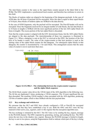 86 ITU-T Rec. G.984.3 (02/2004)
The inter-frame counter is the same as the super-frame counter passed in the Ident field in the
PCBd. The ONU implements a synchronized local counter, and therefore has resilience to errors in
this field.
The blocks of random cipher are aligned to the beginning of the datagram payloads. In the case of
ATM data, the 48 bytes of payload will be encrypted. Since this data is equal to three equal blocks
of 16 bytes, three blocks of random cipher are XORed to the data directly.
In the case of GEM fragments, only the payload will be encrypted. The Port-ID header will not be
encrypted. Since the fragments need not be an integral number of code blocks, the last data block (1
to 16 bytes in length) is XORed with the most significant portion of the last AES cipher block (16
bytes in length). The excess portion of the last cipher block is discarded.
Note that the crypto-counter is aligned with the GTC downstream frame, but the AES cipher blocks
are aligned to the data payloads. The interrelationship of these two sequences is illustrated in
Figure 12-1. When a datagram is sent at the OLT or received at the ONU, the location of the first
byte of its header is noted. The value of the crypto-counter at that byte position is used as the
starting value of the cipher block counter for that datagram. For subsequent cipher blocks in that
datagram, the counter is incremented by 1 for each block. This arrangement assures that the same
value of counter is never used more than once.
Figure 12-1/G.984.3 – The relationship between the crypto-counter sequence
and the cipher block sequence
The 46-bit block counter value drives the 128-bit input of the AES algorithm in the following way.
The 46 bits are duplicated 3 times, producing a 138-bit sequence. The 10 most significant bits are
then discarded. The resulting 128-bit number is then encrypted with the AES algorithm, producing
128 bits of random cipher, which is then XORed with the user payload data.
12.3 Key exchange and switch-over
We presume that the OLT and ONU have already configured a VPI or Port-ID for encrypted
behaviour, and that they have established a key to use. Both the ONU and OLT store the key
material in their active_key_registers, and it is this register that the encryption algorithm uses.
The key exchange is initiated by the OLT. The OLT does so by sending the key_request_message
in the PLOAM channel. The ONU responds by generating, storing, and sending the key. The ONU
stores the new key in the shadow_key_register. Because the PLOAM message is limited in length,
the key is sent in two pieces, using the fragmentation field to indicate which part of the key is being
 