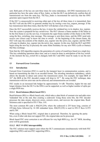 ITU-T Rec. G.984.3 (02/2004) 87
sent. Both parts of the key are sent three times for extra redundancy. All ONU transmissions of a
particular key have the same value of Key_Index, so that the OLT can definitively confirm that all
transmissions are from the same key. The Key_Index is incremented for each key that the ONU
generates upon request from the OLT.
If the OLT is unsuccessful in receiving either part of the key all three times it is transmitted, then
the OLT will ask the ONU to generate another key by issuing a new key_request_message. If the
key transmission fails three times, then the OLT will declare a lost of key sync.
Once the OLT successfully receives the key, it stores the validated key in its shadow_key_register.
Now the system is prepared for key switch-over. The OLT chooses a frame number in the future to
be the first frame to use the new key. It transmits the super-frame number of this frame to the ONU
using the Key_switching_time message. This message is sent three times, and the ONU need only
receive one correct copy to know the time to switch. At the beginning of the chosen frame, the
OLT will copy the contents of the shadow_key_register into the active_key_register, and the ONU
will copy its shadow_key_register into the active_key_register. In this way, both the OLT and ONU
begin using the new key at precisely the same frame boundary for any new PDUs (cells or frames)
that they exchange.
Note that the AES algorithm requires the generation of a series of round keys based on a single key.
This key scheduling operation takes time, and so it must be done in anticipation of the key switch.
At the moment the key_switch bit is changed, both OLT and ONU must be ready to use the new
key.
13 Forward Error Correction
13.1 Introduction
Forward Error Correction (FEC) is used by the transport layer in communication systems, and is
based on transmitting the data in an encoded format. The encoding introduces redundancy, which
allows the decoder to detect and correct the transmission errors. For example, for input BER of
10–4
, the BER at the FEC decoder's output will drop to 10–15
. By using the FEC technique, data
transmission with low error rate can be achieved, and retransmissions are avoided.
FEC results in an increased link budget by approximately 3-4 dB. Therefore, higher bit rate and
longer distance from the OLT to the ONUs can be supported, as well as higher number of splits per
a single PON tree.
13.1.1 Reed-Solomon (Block based FEC)
Reed-Solomon (RS) is a Block based code, which takes a data block of constant size and adds extra
'redundant' bits at the end, thus creating a codeword. Using those extra bits, the FEC decoder
processes the data stream, discovers errors, corrects errors, and recovers the original data. Reed-
Solomon code is specified in ITU-T Rec. J.81.
The most common RS code is RS(255,239), where the codeword is 255 bytes long, consists of
239 data bytes followed by 16 OH redundant bytes. RS(255,239) is used in ITU-T Recs G.975
and G.709.
When using a Block based FEC, original data is preserved. Therefore, by ignoring the parity
bits, even if other side does not support FEC, the original data can be processed.
Block based FEC error correction is not efficient for very high BER (e.g., for 10–3
BER, decoding
error will be generated).
13.1.2 OLT Ù
Ù
Ù
Ù ONU interoperability
The FEC solution must support cases where the OLT communicates simultaneously with both FEC
supporting ONUs and non-FEC supporting ONUs.
 