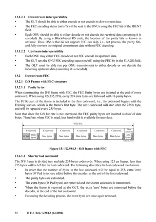 88 ITU-T Rec. G.984.3 (02/2004)
13.1.2.1 Downstream interoperability
• The OLT should be able to either encode or not encode its downstream data.
• The FEC encoding status (on/off) will be sent to the ONUs using the FEC bit of the IDENT
field.
• Each ONU should be able to either decode or not decode the received data (assuming it is
encoded). By using a Block-based RS code, the location of the parity bits is known in
advance. Thus, ONUs that do not support FEC can skip, i.e., not process, the parity bits,
and fully retrieve the original downstream data without FEC decoding.
13.1.2.2 Upstream interoperability
• Each ONU may either FEC encode or not FEC encode its upstream data.
• The OLT sets the ONU FEC encoding status (on/off) using the FEC bit in the FLAGS field.
• The OLT must be able (on per ONU transmission) to either decode or not decode the
incoming upstream data (assuming it is encoded).
13.2 Downstream FEC
13.2.1 D/S Frame with FEC structure
13.2.1.1 Parity bytes
When constructing the D/S frame with FEC, the FEC Parity bytes are inserted at the end of every
codeword. When using RS(255,239), every 239 data bytes are followed with 16 parity bytes.
The PCBd part of the frame is included in the first codeword, i.e., the codeword begins with the
Framing section, which is the frame's first byte. The next codeword will start after the 255th byte,
and will be repeated every 255 bytes.
Note that since the D/S bit rate is not increased, the FEC parity bytes are inserted instead of data
bytes. Therefore, when FEC is used, less bandwidth is available for user data.
PCBd
Data
bytes
Parity
Codeword
9720 TSs
Data bytes
Parity
Codeword
Data bytes
Parity
Codeword
Data bytes
Parity
Codeword
Data bytes
Parity
Codeword
Data bytes
Parity
Short
codeword
Parity
Data
bytes
Codeword
Figure 13-1/G.984.3 – D/S frame with FEC
13.2.1.2 Shorter last codeword
The D/S frame is divided into multiple 255-bytes codewords. When using 125 µs frames, less than
255 bytes will be left for the last codeword. The following describes the last codeword mechanism.
• In order that the number of bytes in the last codeword will be equal to 255, extra 'zero'
bytes ('0' Pad bytes) are added before the encoder, at the end of the last codeword.
• The parity bytes are calculated.
• The extra bytes ('0' Pad bytes) are removed and the shorter codeword is transmitted.
• When the frame is received at the OLT, the extra 'zero' bytes are reinserted before the
decoder, at the end of the last codeword.
• Following the decoding process, the extra bytes are once again removed.
 