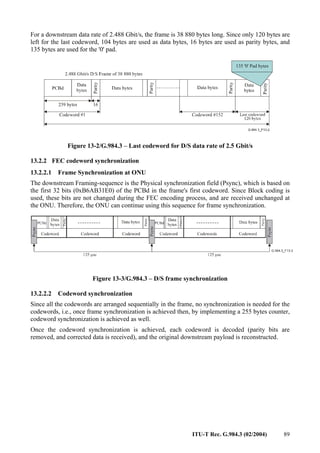 ITU-T Rec. G.984.3 (02/2004) 89
For a downstream data rate of 2.488 Gbit/s, the frame is 38 880 bytes long. Since only 120 bytes are
left for the last codeword, 104 bytes are used as data bytes, 16 bytes are used as parity bytes, and
135 bytes are used for the '0' pad.
Figure 13-2/G.984.3 – Last codeword for D/S data rate of 2.5 Gbit/s
13.2.2 FEC codeword synchronization
13.2.2.1 Frame Synchronization at ONU
The downstream Framing-sequence is the Physical synchronization field (Psync), which is based on
the first 32 bits (0xB6AB31E0) of the PCBd in the frame's first codeword. Since Block coding is
used, these bits are not changed during the FEC encoding process, and are received unchanged at
the ONU. Therefore, the ONU can continue using this sequence for frame synchronization.
Figure 13-3/G.984.3 – D/S frame synchronization
13.2.2.2 Codeword synchronization
Since all the codewords are arranged sequentially in the frame, no synchronization is needed for the
codewords, i.e., once frame synchronization is achieved then, by implementing a 255 bytes counter,
codeword synchronization is achieved as well.
Once the codeword synchronization is achieved, each codeword is decoded (parity bits are
removed, and corrected data is received), and the original downstream payload is reconstructed.
 