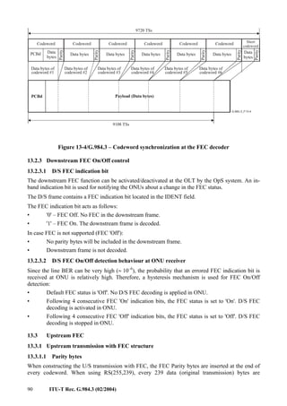 90 ITU-T Rec. G.984.3 (02/2004)
Data
bytes
PCBd
Parity
Codeword
9720 TSs
PCBd Payload (Data bytes)
Data bytes of
codeword #1
9108 TSs
Short
codeword
Data bytes
Parity
Codeword
Data bytes of
codeword #2
Data bytes
Parity
Codeword
Data bytes of
codeword #3
Data bytes
Parity
Codeword
Data bytes of
codeword #4
Data bytes
Parity
Codeword
Data bytes of
codeword #5
Data bytes
Parity
Codeword
Data bytes of
codeword #6
Parity
Data
bytes
Figure 13-4/G.984.3 – Codeword synchronization at the FEC decoder
13.2.3 Downstream FEC On/Off control
13.2.3.1 D/S FEC indication bit
The downstream FEC function can be activated/deactivated at the OLT by the OpS system. An in-
band indication bit is used for notifying the ONUs about a change in the FEC status.
The D/S frame contains a FEC indication bit located in the IDENT field.
The FEC indication bit acts as follows:
• '0' – FEC Off. No FEC in the downstream frame.
• '1' – FEC On. The downstream frame is decoded.
In case FEC is not supported (FEC 'Off'):
• No parity bytes will be included in the downstream frame.
• Downstream frame is not decoded.
13.2.3.2 D/S FEC On/Off detection behaviour at ONU receiver
Since the line BER can be very high (≈ 10–6
), the probability that an errored FEC indication bit is
received at ONU is relatively high. Therefore, a hysteresis mechanism is used for FEC On/Off
detection:
• Default FEC status is 'Off'. No D/S FEC decoding is applied in ONU.
• Following 4 consecutive FEC 'On' indication bits, the FEC status is set to 'On'. D/S FEC
decoding is activated in ONU.
• Following 4 consecutive FEC 'Off' indication bits, the FEC status is set to 'Off'. D/S FEC
decoding is stopped in ONU.
13.3 Upstream FEC
13.3.1 Upstream transmission with FEC structure
13.3.1.1 Parity bytes
When constructing the U/S transmission with FEC, the FEC Parity bytes are inserted at the end of
every codeword. When using RS(255,239), every 239 data (original transmission) bytes are
 