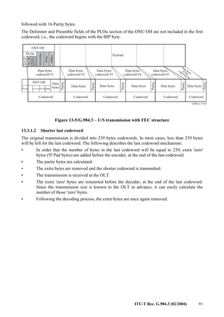 ITU-T Rec. G.984.3 (02/2004) 91
followed with 16 Parity bytes.
The Delimiter and Preamble fields of the PLOu section of the ONU OH are not included in the first
codeword, i.e., the codeword begins with the BIP byte.
ONT OH
Payload
Data bytes
codeword #1
PLOu
Data
bytes
Parity
ONT OH
Codeword
PLSu
PLOu DBRu
Prea
mble
&
Deli
miter
PLOAMu
B
I
P
O
N
U
ID
I
n
d
PLOAMu
PLSu
DBRu
Codeword
Data bytes
Data bytes
codeword #2
Parity
Codeword
Data bytes
Data bytes
codeword #3
Parity
Codeword
Data bytes
Data bytes
codeword #4
Parity
Codeword
Data bytes
Data bytes
codeword #5
Parity
Codeword
Data bytes
Data bytes
of last
codeword #6
Parity
Figure 13-5/G.984.3 – U/S transmission with FEC structure
13.3.1.2 Shorter last codeword
The original transmission is divided into 239 bytes codewords. In most cases, less than 239 bytes
will be left for the last codeword. The following describes the last codeword mechanism:
• In order that the number of bytes in the last codeword will be equal to 239, extra 'zero'
bytes ('0' Pad bytes) are added before the encoder, at the end of the last codeword.
• The parity bytes are calculated.
• The extra bytes are removed and the shorter codeword is transmitted.
• The transmission is received at the OLT.
• The extra 'zero' bytes are reinserted before the decoder, at the end of the last codeword.
Since the transmission size is known to the OLT in advance, it can easily calculate the
number of those 'zero' bytes.
• Following the decoding process, the extra bytes are once again removed.
 