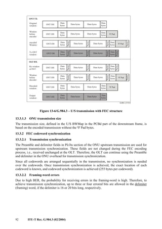92 ITU-T Rec. G.984.3 (02/2004)
Decoded
window:
Data bytes Data bytes
ONT OH
Data bytes Data bytes
ONT OH
Output
window:
Data bytes Data bytes
ONT OH
Window
before
decoder:
Data bytes Data bytes
ONT OH
Parity
encoded
Window:
Window
before
encoder:
Data bytes Data bytes
ONT OH
Data
bytes
Data bytes Data bytes
ONT OH
Original
window:
Data
bytes '0' Pad
'0' Pad
OLT RX
Data bytes Data bytes
ONT OH
Tx ONT
window:
Data bytes Data bytes
ONT OH
Rx window
at OLT:
ONT TX
Data
bytes
Data
bytes
Data
bytes
Data
bytes
Data
bytes
Data
bytes
Data
bytes
Parity
Parity
Parity
Data
bytes
Data
bytes
Data
bytes
Data
bytes
Data
bytes
Data
bytes
Parity
Parity
Parity
Parity
Parity
Parity
Parity
Parity
Parity
Parity
'0' Pad
'0' Pad
Data
bytes
Parity
Parity
Figure 13-6/G.984.3 – U/S transmission with FEC structure
13.3.1.3 ONU transmission size
The transmission size, defined in the U/S BWMap in the PCBd part of the downstream frame, is
based on the encoded transmission without the '0' Pad bytes.
13.3.2 FEC codeword synchronization
13.3.2.1 Transmission synchronization
The Preamble and delimiter fields in PLOu section of the ONU upstream transmission are used for
upstream transmission synchronization. These fields are not changed during the FEC encoding
process, i.e., received unchanged at the OLT. Therefore, the OLT can continue using the Preamble
and delimiter in the ONU overhead for transmission synchronization.
Since all codewords are arranged sequentially in the transmission, no synchronization is needed
over the codewords. Once transmission synchronization is achieved, the exact location of each
codeword is known, and codeword synchronization is achieved (255 bytes per codeword).
13.3.2.2 Framing-word errors
Due to high BER, the probability for receiving errors in the framing-word is high. Therefore, to
achieve transmission synchronization, up to three or four errored bits are allowed in the delimiter
(framing) word, if the delimiter is 16 or 20 bits long, respectively.
 