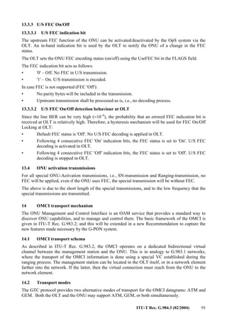 ITU-T Rec. G.984.3 (02/2004) 93
13.3.3 U/S FEC On/Off
13.3.3.1 U/S FEC indication bit
The upstream FEC function of the ONU can be activated/deactivated by the OpS system via the
OLT. An in-band indication bit is used by the OLT to notify the ONU of a change in the FEC
status.
The OLT sets the ONU FEC encoding status (on/off) using the UseFEC bit in the FLAGS field.
The FEC indication bit acts as follows:
• '0' – Off. No FEC in U/S transmission.
• '1' – On. U/S transmission is encoded.
In case FEC is not supported (FEC 'Off'):
• No parity bytes will be included in the transmission.
• Upstream transmission shall be processed as is, i.e., no decoding process.
13.3.3.2 U/S FEC On/Off detection behaviour at OLT
Since the line BER can be very high (≈10–6
), the probability that an errored FEC indication bit is
received at OLT is relatively high. Therefore, a hysteresis mechanism will be used for FEC On/Off
Locking at OLT:
• Default FEC status is 'Off'. No U/S FEC decoding is applied in OLT.
• Following 4 consecutive FEC 'On' indication bits, the FEC status is set to 'On'. U/S FEC
decoding is activated in OLT.
• Following 4 consecutive FEC 'Off' indication bits, the FEC status is set to 'Off'. U/S FEC
decoding is stopped in OLT.
13.4 ONU activation transmissions
For all special ONU-Activation transmissions, i.e., SN-transmission and Ranging-transmission, no
FEC will be applied, even if the ONU uses FEC, the special transmission will be without FEC.
The above is due to the short length of the special transmissions, and to the low frequency that the
special transmissions are transmitted.
14 OMCI transport mechanism
The ONU Management and Control Interface is an OAM service that provides a standard way to
discover ONU capabilities, and to manage and control them. The basic framework of the OMCI is
given in ITU-T Rec. G.983.2; and this will be extended in a new Recommendation to capture the
new features made necessary by the G-PON system.
14.1 OMCI transport schema
As described in ITU-T Rec. G.983.2, the OMCI operates on a dedicated bidirectional virtual
channel between the management station and the ONU. This is in analogy to G.983.1 networks,
where the transport of the OMCI information is done using a special VC established during the
ranging process. The management station can be located in the OLT itself, or in a network element
farther into the network. If the latter, then the virtual connection must reach from the ONU to the
network element.
14.2 Transport modes
The GTC protocol provides two alternative modes of transport for the OMCI datagrams: ATM and
GEM. Both the OLT and the ONU may support ATM, GEM, or both simultaneously.
 