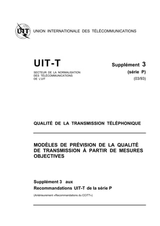 UNION INTERNATIONALE DES TÉLÉCOMMUNICATIONS
UIT-T Supplément 3
SECTEUR DE LA NORMALISATION (série P)
DES TÉLÉCOMMUNICATIONS
DE L'UIT (03/93)
QUALITÉ DE LA TRANSMISSION TÉLÉPHONIQUE
MODÈLES DE PRÉVISION DE LA QUALITÉ
DE TRANSMISSION À PARTIR DE MESURES
OBJECTIVES
Supplément 3 aux
Recommandations UIT-T de la série P
(Antérieurement «Recommandations du CCITT»)
 