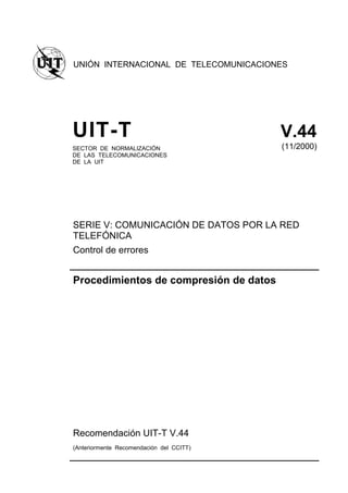 UNIÓN INTERNACIONAL DE TELECOMUNICACIONES
UIT-T V.44
SECTOR DE NORMALIZACIÓN
DE LAS TELECOMUNICACIONES
DE LA UIT
(11/2000)
SERIE V: COMUNICACIÓN DE DATOS POR LA RED
TELEFÓNICA
Control de errores
Procedimientos de compresión de datos
Recomendación UIT-T V.44
(Anteriormente Recomendación del CCITT)
 