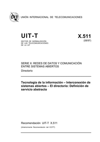 UNIÓN INTERNACIONAL DE TELECOMUNICACIONES
SECTOR DE NORMALIZACIÓN
DE LAS TELECOMUNICACIONES
DE LA UIT
(08/97)
SERIE X: REDES DE DATOS Y COMUNICACIÓN
ENTRE SISTEMAS ABIERTOS
Directorio
Recomendación UIT-T X.511
(Anteriormente Recomendación del CCITT)
 
