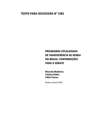 TEXTO PARA DISCUSSÃO No 1283




               PROGRAMAS FOCALIZADOS
               DE TRANSFERÊNCIA DE RENDA
               NO BRASIL: CONTRIBUIÇÕES
               PARA O DEBATE


               Marcelo Medeiros
               Tatiana Britto
               Fábio Soares

               Brasília, junho de 2007